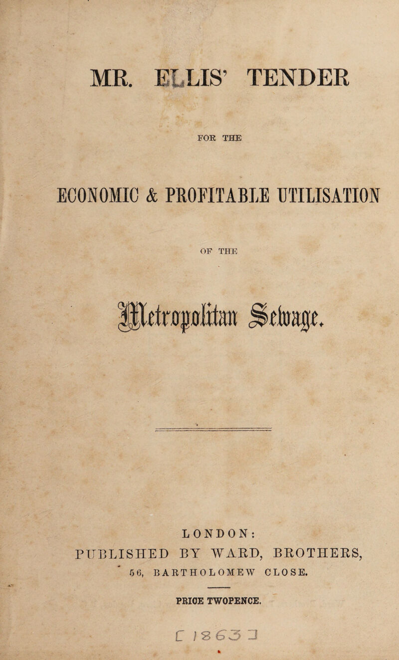 MR. ELLIS’ TENDER FOR THE ECONOMIC & PROFITABLE UTILISATION OF THE Ulriropfitot JSffoagf. LONDON: PUBLISHED BY WARD, BROTHERS, 56, BARTHOLOMEW CLOSE. PRICE TWOPENCE. C ! 8 6 J J *