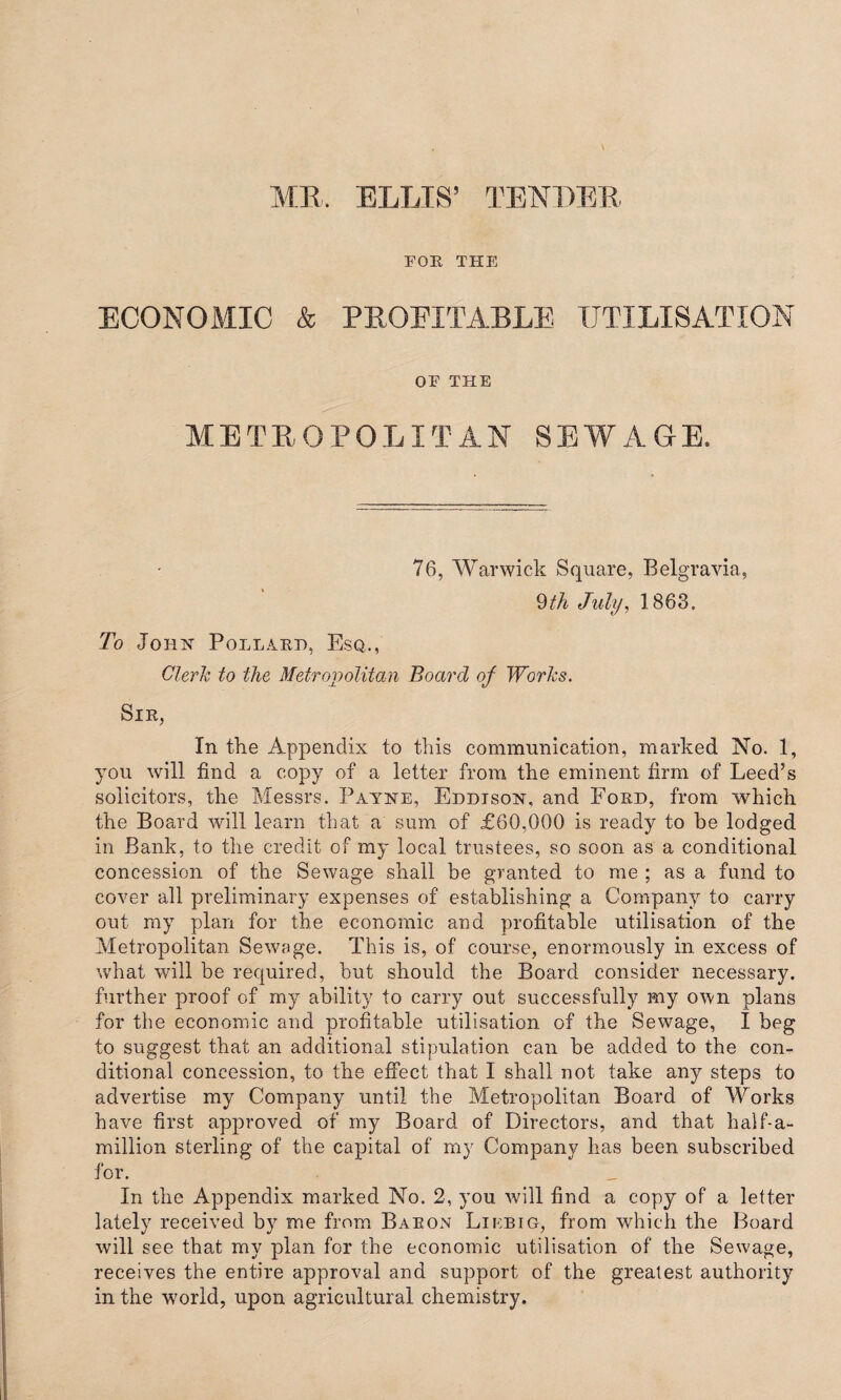 FOB, THE ECONOMIC & PEOEITABLE UTILISATION OE THE METROPOLITAN SEWAGE, 76, Warwick Square, Belgravia, 9th July, 1868. To John Pollard, Esq., Clerk to the Metropolitan Board of Works. Sir, In the Appendix to this communication, marked No. 1, you will find a copy of a letter from the eminent firm of Leed’s solicitors, the Messrs. Payne, Eddison, and Ford, from which the Board will learn that a sum of £60,000 is ready to be lodged in Bank, to the credit of my local trustees, so soon as a conditional concession of the Sewage shall be granted to me ; as a fund to cover all preliminary expenses of establishing a Company to carry out my plan for the economic and profitable utilisation of the Metropolitan Sewage. This is, of course, enormously in excess of what will be required, but should the Board consider necessary, further proof of my ability to carry out successfully my own plans for the economic and profitable utilisation of the Sewage, I beg to suggest that an additional stipulation can be added to the con¬ ditional concession, to the effect that I shall not take any steps to advertise my Company until the Metropolitan Board of Works have first approved of my Board of Directors, and that half-a- million sterling of the capital of my Company has been subscribed for. In the Appendix marked No. 2, you will find a copy of a letter lately received by me from Baron Liebig, from which the Board will see that my plan for the economic utilisation of the Sewage, receives the entire approval and support of the greatest authority in the w?orld, upon agricultural chemistry.