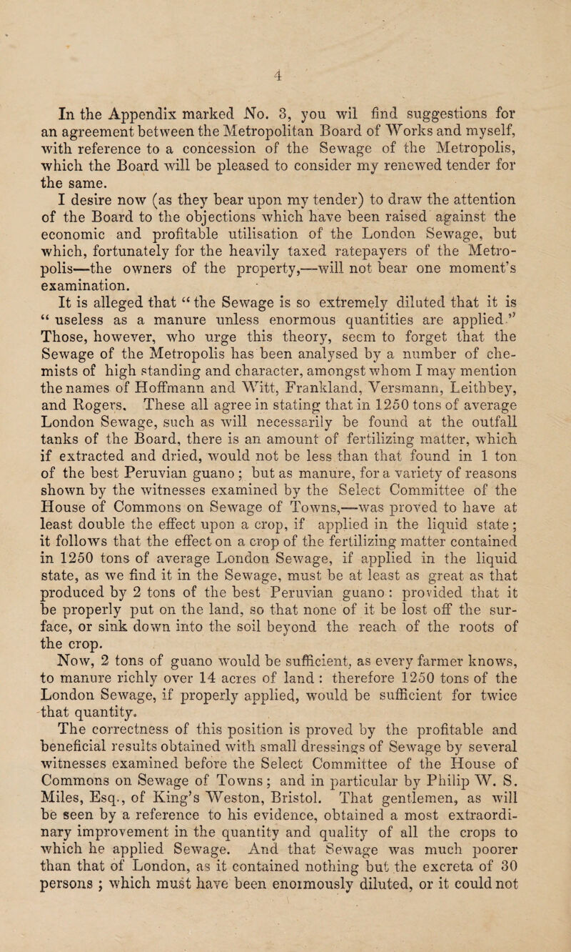 In the Appendix marked No. 3, you wil find suggestions for an agreement between the Metropolitan Board of Works and myself, with reference to a concession of the Sewage of the Metropolis, which the Board will be pleased to consider my renewed tender for the same. I desire now (as they bear upon my tender) to draw the attention of the Board to the objections which have been raised against the economic and profitable utilisation of the London Sewage, but which, fortunately for the heavily taxed ratepayers of the Metro¬ polis—the owners of the property,—-will not bear one moment’s examination. It is alleged that “ the Sewage is so extremely diluted that it is “ useless as a manure unless enormous quantities are applied Those, however, who urge this theory, seem to forget that the Sewage of the Metropolis has been analysed by a number of che¬ mists of high standing and character, amongst whom I may mention the names of Hoffmann and Witt, Frankland, Versmann, Leithbey, and Rogers. These all agree in stating that in 1250 tons of average London Sewage, such as will necessarily be found at the outfall tanks of the Board, there is an amount of fertilizing matter, which if extracted and dried, would not be less than that found in 1 ton of the best Peruvian guano ; but as manure, for a variety of reasons shown by the witnesses examined by the Select Committee of the House of Commons on Sewage of Towns,—-was proved to have at least double the effect upon a crop, if applied in the liquid state; it follows that the effect on a crop of the fertilizing matter contained in 1250 tons of average London Sewage, if applied in the liquid state, as we find it in the Sewage, must be at least as great as that produced by 2 tons of the best Peruvian guano : provided that it be properly put on the land, so that none of it be lost off the sur¬ face, or sink down into the soil beyond the reach of the roots of the crop. Now, 2 tons of guano would be sufficient, as every farmer knows, to manure richly over 14 acres of land : therefore 1250 tons of the London Sewage, if properly applied, would be sufficient for twice that quantity. The correctness of this position is proved by the profitable and beneficial results obtained with small dressings of Sewage by several witnesses examined before the Select Committee of the House of Commons on Sewage of Towns; and in particular by Philip W. S. Miles, Esq., of King’s Weston, Bristol. That gentlemen, as will be seen by a reference to his evidence, obtained a most extraordi¬ nary improvement in the quantity and quality of all the crops to which he applied Sewage. And that Sewage was much poorer than that of London, as it contained nothing but the excreta of 30 persons ; which must have been enormously diluted, or it could not