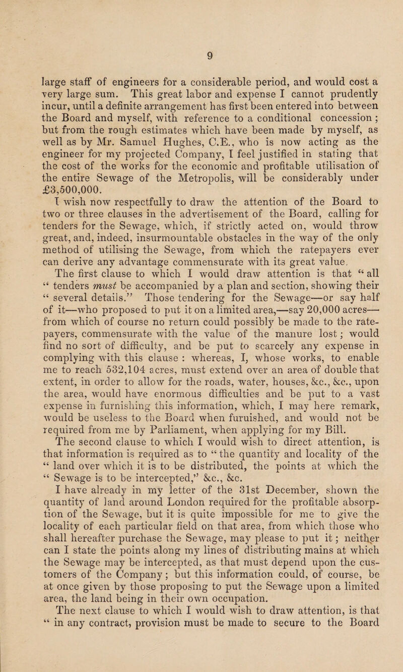 large staff of engineers for a considerable period, and would cost a very large sum. This great labor and expense I cannot prudently incur, until a definite arrangement has first been entered into between the Board and myself, with reference to a conditional concession ; but from the rough estimates which have been made by myself, as well as by Mr. Samuel Hughes, C.E., who is now acting as the engineer for my projected Company, I feel justified in stating that the cost of the works for the economic and profitable utilisation of the entire Sewage of the Metropolis, will be considerably under £3,500,000. I wish now respectfully to draw the attention of the Board to two or three clauses in the advertisement of the Board, calling for tenders for the Sewage, which, if strictly acted on, would throw great, and, indeed, insurmountable obstacles in the way of the only method of utilising the Sewage, from which the ratepayers ever can derive any advantage commensurate with its great value. The first clause to which I would draw attention is that “ all “ tenders must be accompanied by a plan and section, showing their “ several details.” Those tendering for the Sewage—or say half of it—'who proposed to put it on a limited area,—say 20,000 acres— from which of course no return could possibly be made to the rate¬ payers, commensurate with the value of the manure lost; would find no sort of difficulty, and be put to scarcely any expense in complying with this clause : whereas, I, whose works, to enable me to reach 532,104 acres, must extend over an area of double that extent, in order to allow for the roads, water, houses, &c., &e., upon the area, would have enormous difficulties and be put to a vast expense in furnishing this information, which, I may here remark, would be useless to the Board when furnished, and would not be required from me by Parliament, when applying for my Bill. The second clause to which I would wish to direct attention, is that information is required as to “ the quantity and locality of the “ land over which it is to be distributed, the points at which the “ Sewage is to be intercepted,’7 &c., &c. I have already in my letter of the 31st December, shown the quantity of land around London required for the profitable absorp¬ tion of the Sewage, but it is quite impossible for me to give the locality of each particular field on that area, from which those who shall hereafter purchase the Sewage, may please to put it; neither can I state the points along my lines of distributing mains at which the Sewage may be intercepted, as that must depend upon the cus¬ tomers of the Company; but this information could, of course, be at once given by those proposing to put the Sewage upon a limited area, the land being in their own occupation. The next clause to which I would wish to draw attention, is that “ in any contract, provision must be made to secure to the Board