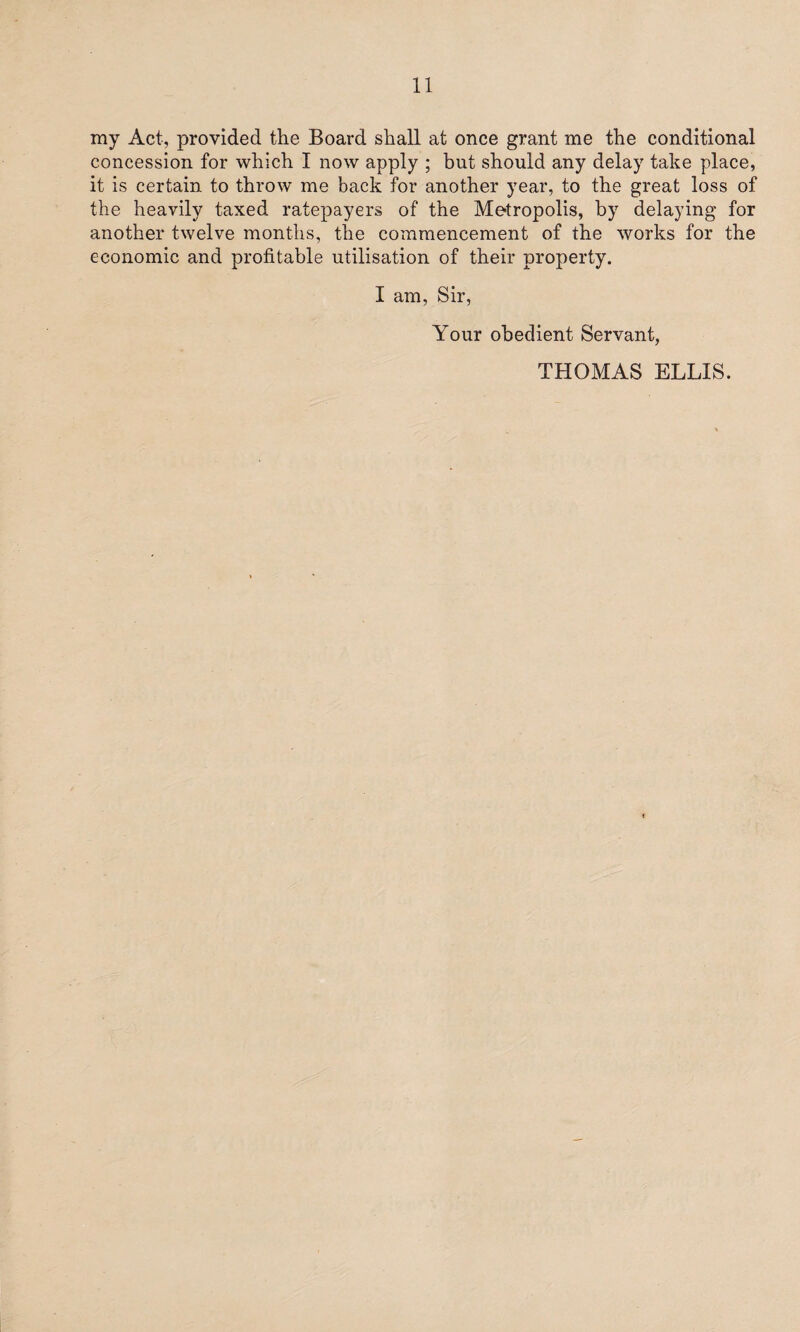 my Act, provided the Board shall at once grant me the conditional concession for which I now apply ; but should any delay take place, it is certain to throw me back for another year, to the great loss of the heavily taxed ratepayers of the Metropolis, by delaying for another twelve months, the commencement of the works for the economic and profitable utilisation of their property. I am, Sir, Your obedient Servant, THOMAS ELLIS.