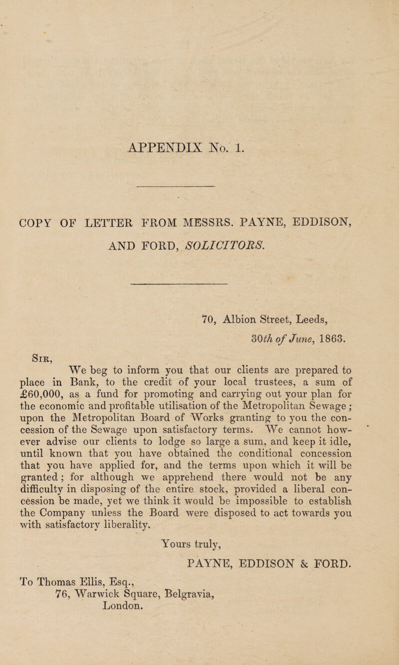 APPENDIX No. 1. COPY OF LETTER FROM MESSRS. PAYNE, EDDISON, AND FORD, SOLICITORS. 70, Albion Street, Leeds, 3 0 Ih of June, 1863. Sir, We beg to inform, you that our clients are prepared to place in Bank, to the credit of your local trustees, a sum of £60,000, as a fund for promoting and carrying out your plan for the economic and profitable utilisation of the Metropolitan Sewage; upon the Metropolitan Board of Works granting to you the con¬ cession of the Sewage upon satisfactory terms. We cannot how¬ ever advise our clients to lodge so large a sum, and keep it idle, until known that you have obtained the conditional concession that you have applied for, and the terms upon which it will be granted; for although we apprehend there would not be any difficulty in disposing of the entire stock, provided a liberal con¬ cession be made, yet we think it would be impossible to establish the Company unless the Board were disposed to act towards you with satisfactory liberality. Yours truly, PAYNE, EDDISON & FORD. To Thomas Ellis, Esq., 76, Warwick Square, Belgravia, London.