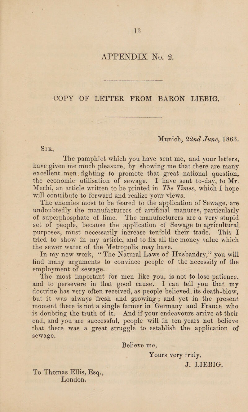 IS APPENDIX No. 2. COPY OF LETTER FROM BARON LIEBIG. Sir, Munich, 22nd June, 1863. The pamphlet which you have sent me, and your letters, have.given me much pleasure, by showing me that there are many excellent men , fighting to promote that great national question, the economic utilisation of sewage. I have sent to-day, to Mr. Mechi, an article written to be printed in The Times, which I hope will contribute to forward and realize your views. The enemies most to be feared to the application of Sewage, are undoubtedly the manufacturers of artificial manures, particularly of superphosphate of lime. The manufacturers are a very stupid set of people, because the application of Sewage to agricultural purposes, must necessarily increase tenfold their trade. This I tried to show in my article, and to fix all the money value which the sewer water of the Metropolis may have. In my new work, “ The Natural Laws of Husbandry,” you will find many arguments to convince people of the necessity of the employment of sewage. The most important for men like you, is not to lose patience, and to persevere in that good cause. I can tell you that my doctrine has very often received, as people believed, its death-blow, but it was always fresh and growing ; and yet in the present moment there is not a single farmer in Germany and France who is doubting the truth of it. And if your endeavours arrive at their end, and you are successful, people will in ten years not believe that there was a great struggle to establish the application of sewage. Believe me, To Thomas Ellis, Esq., London. Yours very truly. J. LIEBIG.