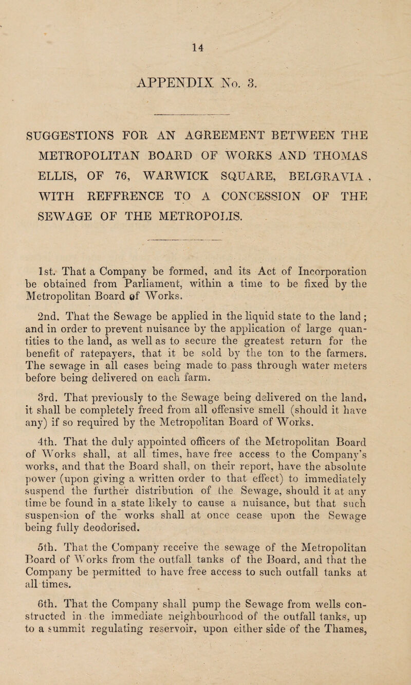 APPENDIX No. 3, SUGGESTIONS FOR AN AGREEMENT BETWEEN THE METROPOLITAN BOARD OF WORKS AND THOMAS ELLIS, OF 76, WARWICK SQUARE, BELGRAVIA , WITH REFFRENCE TO A CONCESSION OF THE SEWAGE OF THE METROPOLIS. 1st. That a Company be formed, and its Act of Incorporation be obtained from Parliament, within a time to be fixed by the Metropolitan Board of Works. 2nd. That the Sewage be applied in the liquid state to the land ; and in order to prevent nuisance by the application of large quan¬ tities to the land, as well as to secure the greatest return for the benefit of ratepayers, that it be sold by the ton to the farmers. The sewage in all cases being made to pass through water meters before being delivered, on each farm. 3rd. That previously to the Sewage being delivered on the land, it shall be completely freed from all offensive smell (should it have any) if so required by the Metropolitan Board of Works. 4th. That the duly appointed officers of the Metropolitan Board of Works shall, at all times, have free access to the Company’s works, and that the Board shall, on their report, have the absolute power (upon giving a written order to that effect) to immediately suspend the further distribution of the Sewage, should it at any time be found in a state likely to cause a nuisance, but that such suspension of the works shall at once cease upon the Sewage being fully deodorised. 5th. That the Company receive the sewage of the Metropolitan Board of Works from the outfall tanks of the Board, and that the Company be permitted to have free access to such outfall tanks at all times. 6th. That the Company shall pump the Sewage from wells con¬ structed in • the immediate neighbourhood of the outfall tanks, up to a summit regulating reservoir, upon either side of the Thames,