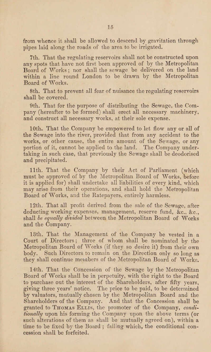 from whence it shall be allowed to descend by gravitation through pipes laid along the roads of the area to be irrigated. 7tli. That the regulating reservoirs shall not be constructed upon any spots that have not first been approved of by the Metropolitan Board of Works; nor shall the sewage be delivered on the land within a line round London to be drawn by the Metropolitan Board of Works. 8th. That to prevent all fear of nuisance the regulating reservoirs shall be covered. 9th. That for the purpose of distributing the Sewage, the Com¬ pany (hereafter to be formed) shall erect all necessary machinery, and construct all necessary works, at their sole expense. 10th. That the Company be empowered to let flow any or all of the Sewage into the river, provided that from any accident to the works, or other cause, the entire amount of the Sewage, or any portion of it, cannot be applied to the land. The Company under¬ taking in such case, that previously the Sewage shall be deodorised and precipitated. 11th. That the Company by their Act of Parliament (which must be approved of by the Metropolitan Board of Works, before it is applied for) shall undertake all liabilities of every kind, which may arise from their operations, and shall hold the Metropolitan Board of Works, and the Ratepayers, entirely harmless. 12th. That all profit derived from the sale of the Sewage, after deducting working expenses, management, reserve fund, &c., &c., shall be equally divided between the Metropolitan Board of Works and the Company. 13th. That the Management of the Company be vested in a Court of Directors; three of whom shall be nominated by the Metropolitan Board of Works (if they so desire it) from their own body. Such Directors to remain on the Direction only so long as they shall continue members of the Metropolitan Board of Works. 14th. That the Concession of the Sewage by the Metropolitan Board of Works shall be in perpetuity, with the right to the Board to purchase out the interest of the Shareholders, after fifty years, giving three years’ notice. The price to be paid, to be determined by valuators, mutually chosen by the Metropolitan Board and the Shareholders of the Company. And that the Concession shall be granted to Thomas Ellis, the promoter of the Company, condi¬ tionally upon his forming the Company upon the above terms (or such alterations of them as shall be mutually agreed on), within a time to be fixed by the Board ; failing which, the conditional con¬ cession shall be forfeited.