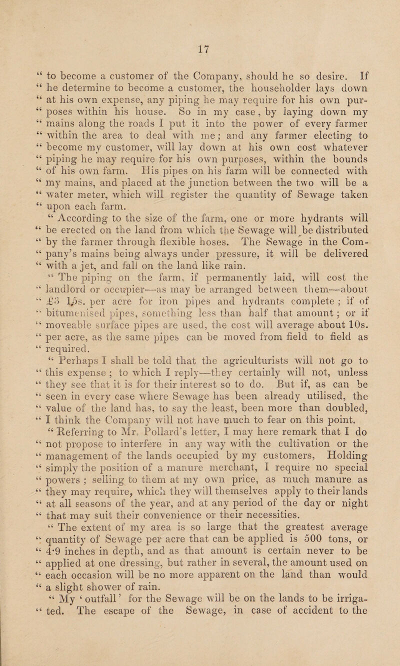 “ to become a customer of the Company, should he so desire. If 44 he determine to become a customer, the householder lays down “ at his own expense, any piping he may require for his own pur- 44 poses within his house. So in my case , by laying down my 44 mains along the roads I put it into the power of every farmer 44 within the area to deal with me; and any farmer electing to 44 become my customer, will lay down at his own cost whatever 44 piping he may require for his own purposes, within the bounds 44 of his own farm. His pipes on his farm will be connected with “ my mains, and placed at the junction between the two will be a “ water meter, which will register the quantity of Sewage taken 44 upon each farm. 44 According to the size of the farm, one or more hydrants will “ be erected on the land from which the Sewage will be distributed 44 by the farmer through flexible hoses. The Sewage in the Com- 44 pany’s mains being always under pressure, it will be delivered “ with a jet, and fall on the land like rain. 44 The piping on the farm, if permanently laid, will cost the u landlord or occupier—as may be arranged between them—about  £-> 1,5s. per acre for iron pipes and hydrants complete ; if of “ bitumenised pipes, something less than half that amount; or if “ moveable surface pipes are used, the cost will average about 10s. “ per acre, as the same pipes can be moved from field to field as 44 required. 44 Perhaps I shall be told that the agriculturists will not go to 44 this expense ; to which I reply—they certainly will not, unless 44 they see that it is for their interest so to do. But if, as can be 44 seen in every case where Sewage has been already utilised, the 44 value of the land has, to say the least, been more than doubled, 44 I think the Company will not have much to fear on this point. 44 Referring to Mr, Pollard’s letter, I may here remark that I do 44 not propose to interfere in any way with the cultivation or the u management of the lands occupied by my customers, Holding “ simply the position of a manure merchant, I require no special 44 powers ; selling to them at my own price, as much manure as 44 they may require, which they will themselves apply to their lands 44 at all seasons of the year, and at any period of the day or night 44 that may suit their convenience or their necessities. 44 The extent of my area is so large that the greatest average 44 quantity of Sewage per acre that can be applied is 500 tons, or 44 4*9 inches in depth, and as that amount is certain never to be 44 applied at one dressing, but rather in several, the amount used on 44 each occasion will be no more apparent on the land than would 44 a slight shower of rain. 44 My 4 outfall ’ for the Sewage will be on the lands to be irriga- 44 ted. The escape of the Sewage, in case of accident to the