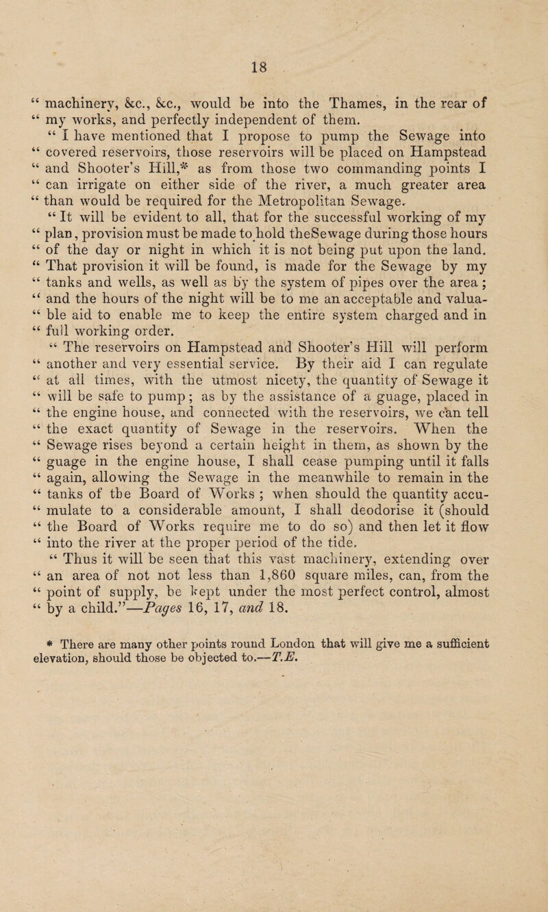 “ machinery, &c., &c., would be into the Thames, in the rear of “ my works, and perfectly independent of them. “ I have mentioned that I propose to pump the Sewage into “ covered reservoirs, those reservoirs will be placed on Hampstead “ and Shooter’s Hill,* as from those two commanding points I “ can irrigate on either side of the river, a much greater area “ than would be required for the Metropolitan Sewage. “ It will be evident to all, that for the successful working of my “ plan, provision must be made to hold theSewage during those hours “ of the day or night in which it is not being put upon the land. “ That provision it will be found, is made for the Sewage by my “ tanks and wells, as well as by the system of pipes over the area; “ and the hours of the night will be to me an acceptable and valua- “ ble aid to enable me to keep the entire system charged and in “ full working order. “ The reservoirs on Hampstead and Shooter’s Hill will perform “ another and very essential service. By their aid I can regulate <c at all times, with the utmost nicety, the quantity of Sewage it “ will be safe to pump; as by the assistance of a guage, placed in “ the engine house, and connected with the reservoirs, we can tell “ the exact quantity of Sewage in the reservoirs. When the “ Sewage rises beyond a certain height in them, as shown by the “ guage in the engine house, I shall cease pumping until it falls “ again, allowing the Sewage in the meanwhile to remain in the “ tanks of the Board of Works ; when should the quantity accu~ “ mulate to a considerable amount, I shall deodorise it (should “ the Board of Works require me to do so) and then let it flow “ into the river at the proper period of the tide. “ Thus it will be seen that this vast machinery, extending over “ an area of not not less than 1,860 square miles, can, from the 46 point of supply, be kept under the most perfect control, almost “ by a child.”-—Pages 16, 17, and 18. * There are many other points round London that will give me a sufficient elevation, should those be objected to.—T.E.