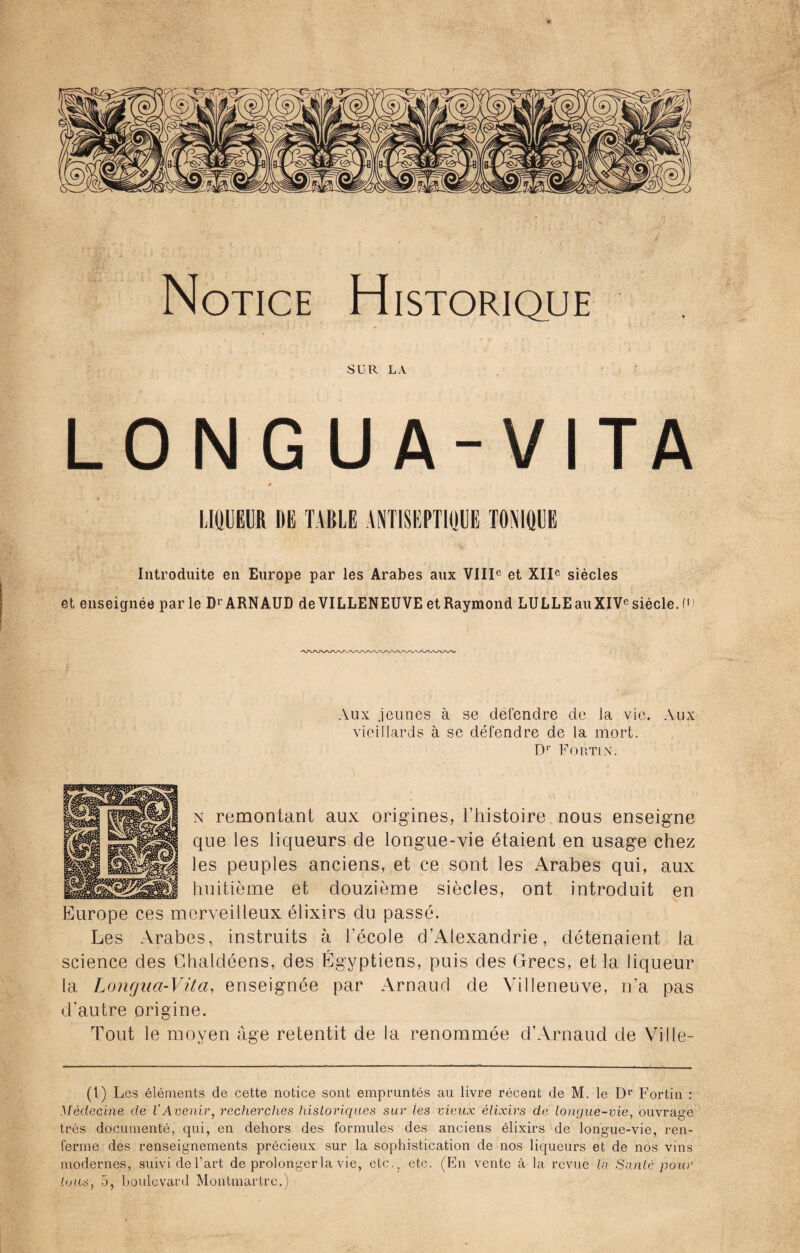 Notice Historique SUR LA LONGUA-VITA 4 LIQUEUR DE TABLE ANTISEPTIQUE TONIQUE Introduite en Europe par les Arabes aux VIIIe et XIIe siècles et enseignée par le Dr ARNAUD de VILLENEUVE et Raymond LULLEauXIVcsièele. C> Aux jeunes à se défendre de la vie. Aux vieillards à se défendre de la mort. Dr Fortin. n remontant aux origines, l’histoire nous enseigne que les liqueurs de longue-vie étaient en usage chez les peuples anciens, et ce sont les Arabes qui, aux huitième et douzième siècles, ont introduit en Europe ces merveilleux élixirs du passé. Les Arabes, instruits à l'école d’Alexandrie, détenaient la science des Chaldéens, des Égyptiens, puis des Grecs, et la liqueur la Longna-Vita, enseignée par Arnaud de Villeneuve, n’a pas d’autre origine. Tout le moyen âge retentit de la renommée d’Arnaud de Ville- (l) Les éléments de cette notice sont empruntés au livre récent de M. le Dr Fortin : Médecine de l'Avenir, recherches historiques sur les vieux élixirs de longue-vie, ouvrage très documenté, qui, en dehors des formules des anciens élixirs de longue-vie, ren¬ ferme des renseignements précieux sur la sophistication de nos liqueurs et de nos vins modernes, suivi de l’art de prolonger la vie, etc., etc. (En vente à la revue la Santé pour tous, 5, boulevard Montmartre.)