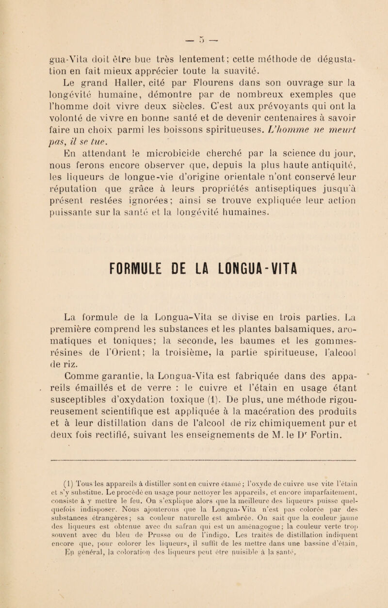 gua-Vita doit être bue très lentement; cette méthode de dégusta¬ tion en fait mieux apprécier toute la suavité. Le grand Haller, cité par Flourens dans son ouvrage sur la longévité humaine, démontre par de nombreux exemples que l’homme doit vivre deux siècles. C’est aux prévoyants qui ont la volonté de vivre en bonne santé et de devenir centenaires à savoir faire un choix parmi les boissons spiritueuses. L’homme ne meurt pas, il se tue. En attendant le microbicide cherché par la science du jour, nous ferons encore observer que, depuis la plus haute antiquité, les liqueurs de longue-vie d’origine orientale n’ont conservé leur réputation que grâce à leurs propriétés antiseptiques jusqu'à présent restées ignorées; ainsi se trouve expliquée leur action puissante sur la santé et la longévité humaines. FORMULE DE LA LONGUA-VITA La formule de la Longua-Vita se divise en trois parties. La première comprend les substances et les plantes balsamiques, aro¬ matiques et toniques; la seconde, les baumes et les gommes- résines de l’Orient; la troisième, la partie spiritueuse, l'alcool de riz. Comme garantie, la Longua-Vita est fabriquée dans des appa¬ reils émaillés et de verre : le cuivre et l’étain en usage étant susceptibles d’oxydation toxique (1). De plus, une méthode rigou¬ reusement scientifique est appliquée à la macération des produits et à leur distillation dans de l’alcool de riz chimiquement pur et deux fois rectifié, suivant les enseignements de M. le Dr Fortin. (1) Tous les appareils à distiller sont en cuivre étamé; l’oxyde de cuivre use vite l’étain et s’y substitue. Le procédé en usage pour nettoyer les appareils, et encore imparfaitement, consiste à y mettre le feu. On s’explique alors que la meilleure des liqueurs puisse quel¬ quefois indisposer. Nous ajouterons que la Longua-Vita n’est pas colorée par des substances étrangères; sa couleur naturelle est ambrée. On sait que la couleur jaune des liqueurs est obtenue avec du safran qui est un aménagogue; la couleur verte trop souvent avec du bleu de Prusse ou de l’indigo. Les traités de distillation indiquent encore que, pour colorer les liqueurs, il suffit de les mettre dans une bassine d’étain, ]Ep général, la coloratiop des liqueurs peut être puisible à la santé.