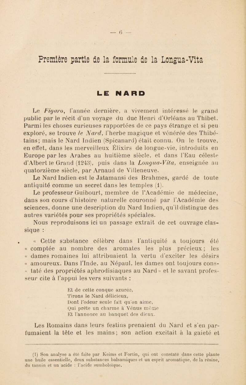 Première partie de la formule de la Longua-Vita LE NARD Le Figaro, l’année dernière, a vivement intéressé le grand public par le récit d'un voyage du duc Henri d’Orléans au Thibet. Parmi les choses curieuses rapportées de ce pays étrange et si peu exploré, se trouve le Nard, l’herbe magique et vénérée des Thibé- tains; mais le Nard Indien (Spicanard) était connu. On le trouve, en effet, dans les merveilleux Élixirs de longue-vie, introduits en Europe par les Arabes au huitième siècle, et dans l’Eau céleste d’Albert le Grand (1243), puis dans la Longua-Vita, enseignée au quatorzième siècle, par Arnaud de Villeneuve. Le Nard Indien est le Jatamansi des Brahmes, gardé de toute antiquité comme un secret dans les temples (1). Le professeur Guibourt, membre de l’Académie de médecine, dans son cours d’histoire naturelle couronné par l’Académie des sciences, donne une description du Nard Indien, qu'il distingue des autres variétés pour ses propriétés spéciales. Nous reproduisons ici un passage extrait de cet ouvrage clas¬ sique : « Cette substance célèbre dans l’antiquité a toujours été « comptée au nombre des aromates les plus précieux ; les « dames romaines lui attribuaient la vertu d’exciter les désirs « amoureux. Dans l’Inde, au Népaul, les dames ont toujours cons- « taté des propriétés aphrodisiaques au Nard » et le savant profes¬ seur cite à l’appui les vers suivants : Et de cette conque azurée, Tirons le Nard délicieux, Dont Codeur seule fait qu'on aime, Qui prête un charme à Vénus même Et l’annonce au banquet des dieux. Les Romains dans leurs festins prenaient du Nard et s’en par¬ fumaient la tête et les mains; son action excitait à la gaieté et (1) Son analyse a été faite par Keims et Fortin, qui ont constaté dans cette plante une huile essentielle, deux substances balsamiques et un esprit aromatique, de la résine, du tannin et un acide : l’acide sumboloïque.