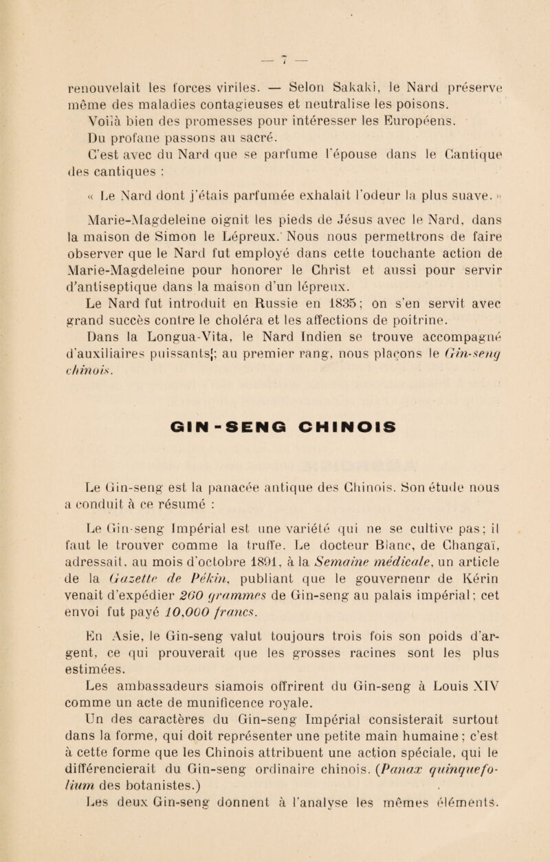 i renouvelait les forces viriles. — Selon Sakaki, le Nard préserve même des maladies contagieuses et neutralise les poisons. Voilà bien des promesses pour intéresser les Européens. Du profane passons au sacré. C’est avec du Nard que se parfume l'épouse dans le Cantique des cantiques : « Le Nard dont j’étais parfumée exhalait l’odeur la plus suave. » Marie-Magdeleine oignit les pieds de Jésus avec le Nard, dans la maison de Simon le Lépreux. Nous nous permettrons de faire observer que le Nard fut employé dans cette touchante action de Marie-Magdeleine pour honorer le Christ et aussi pour servir d’antiseptique dans la maison d’un lépreux. Le Nard fut introduit en Russie en 1835; on s’en servit avec grand succès contre le choléra et les affections de poitrine. Dans la Longua-Vita, le Nard Indien se trouve accompagné d'auxiliaires puissants,1; au premier rang, nous plaçons le Gin-seng chinois. GIN-SENO CHINOIS Le Gin-seng est la panacée antique des Chinois. Son étude nous a conduit à ce résumé : Le Gin-seng Impérial est une variété qui ne se cultive pas; il faut le trouver comme la truffe. Le docteur Blanc, de Changaï, adressait, au mois d'octobre 1891, à la Semaine médicale, un article de la Gazette de Pékin, publiant que le gouvernenr de Kérin venait d’expédier 200 grammes de Gin-seng au palais impérial; cet envoi fut payé 10,000 francs. En Asie, le Gin-seng valut toujours trois fois son poids d’ar¬ gent, ce qui prouverait que les grosses racines sont les plus estimées. Les ambassadeurs siamois offrirent du Gin-seng à Louis XIV comme un acte de munificence royale. Un des caractères du Gin-seng Impérial consisterait surtout dans la forme, qui doit représenter une petite main humaine ; c’est à cette forme que les Chinois attribuent une action spéciale, qui le différencierait du Gin-seng ordinaire chinois. (Panax quinquefo¬ lium des botanistes.) Les deux Gin-seng donnent à l’analyse les mêmes éléments.