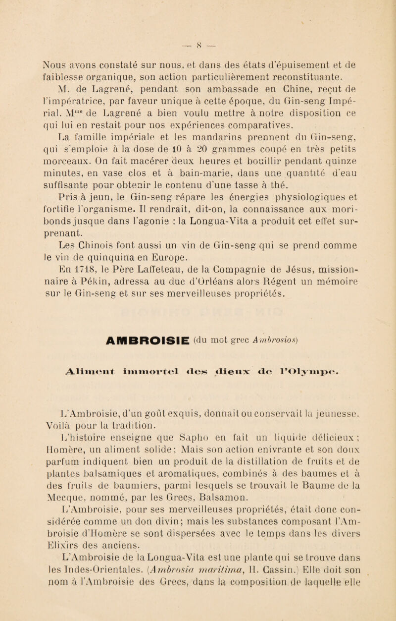 Nous avons constaté sur nous, et dans des états d’épuisement et de faiblesse organique, son action particulièrement reconstituante. M. de Lagrené, pendant son ambassade en Chine, reçut de rimpératrice, par faveur unique à cette époque, du Gin-seng Impé¬ rial. Mwe de Lagrené a bien voulu mettre à notre disposition ce qui lui en restait pour nos expériences comparatives. La famille impériale et les mandarins prennent du Gin-seng, qui s’emploie à la dose de 10 à 20 grammes coupé en très petits morceaux. On fait macérer deux heures et bouillir pendant quinze minutes, en vase clos et à bain-marie, dans une quantité d'eau suffisante pour obtenir le contenu d’une tasse à thé. Pris à jeun, le Gin-seng répare les énergies physiologiques et fortifie l’organisme. Il rendrait, dit-on, la connaissance aux mori¬ bonds jusque dans l’agonie : la Longua-Vita a produit cet effet sur¬ prenant. Les Chinois font aussi un vin de Gin-seng qui se prend comme le vin de quinquina en Europe. Eu 1718, le Père Laffeteau, de la Compagnie de Jésus, mission¬ naire à Pékin, adressa au duc d’Orléans alors Régent un mémoire sur le Gin-seng et sur ses merveilleuses propriétés. AMBROISIE (du mot grec Ambrosios) Aliment immortel des dieux de l’Olympe. L’Ambroisie, d’un goût exquis, donnait ou conservait la jeunesse. Voilà pour la tradition. L’histoire enseigne que Sapho en fait un liquide délicieux ; Homère, un aliment solide; Mais son action enivrante et son doux parfum indiquent bien un produit de la distillation de fruits et de plantes balsamiques et aromatiques, combinés à des baumes et à des fruits de baumiers, parmi lesquels se trouvait le Baume de la Mecque, nommé, par les Grecs, Balsamon. L’Ambroisie, pour ses merveilleuses propriétés, était donc con¬ sidérée comme un don divin; mais les substances composant l’Am¬ broisie d’Homère se sont dispersées avec le temps dans les divers Elixirs des anciens. L’Ambroisie de la Longua-Vita est une plante qui se trouve dans les Indes-Orientales. [Ambrosio maritirna, H. Cassin.) Elle doit son nom à l’Ambroisie des Grecs, dans la composition de laquelle elle