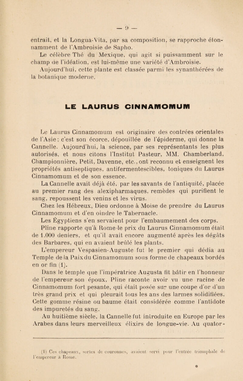 entrait, et la Longua-Vita, par sa composition, se rapproche éton¬ namment de l'Ambroisie de Sapho. Le célèbre Thé du Mexique, qui agit si puissamment sur le champ de l’idéation, est lui-même une variété d’Ambroisie. Aujourd’hui, cette plante est classée parmi les synanthérées de la botanique moderne. LE LAURUS CINNAMOMUM Le Laurus Cinnamomum est originaire des contrées orientales de l’Asie; c’est son écorce, dépouillée de l’épiderme, qui donne la Cannelle. Aujourd’hui, la science, par ses représentants les plus autorisés, et nous citons l’Institut Pasteur, MM. Chamberland, Championnière, Petit, Davenne, etc., ont reconnu et enseignent les propriétés antiseptiques, antifermentescibles, toniques du Laurus Cinnamomum et de son essence. La Cannelle avait déjà été, par les savants de l’antiquité, placée au premier rang des alexipharmaques, remèdes qui purifient le sang, repoussent les venins et les virus. Chez les Hébreux, Dieu ordonne à Moise de prendre du Laurus Cinnamomum et d’en oindre le Tabernacle. Les Égyptiens s’en servaient pour l’embaumement des corps. Pline rapporte qu’à Rome le prix du Laurus Cinnamomum était de 1,000 deniers, et qu’il avait encore augmenté après les dégâts des Barbares, qui en avaient brûlé les plants. L’empereur Vespasien-Auguste fut le premier qui dédia au Temple de la Paix du Cinnamomum sous forme de chapeaux bordés en or fin (1). Dans le temple que l’impératrice Augusta fit bâtir en l’honneur de l'empereur son époux, Pline raconte avoir vu une racine de Cinnamomum fort pesante, qui était posée sur une coupe d’or d’un très grand prix et qui pleurait tous les ans des larmes solidifiées. Cette gomme résine ou baume était considérée comme l’antidote des impuretés du sang. Au huitième siècle, la Cannelle fut introduite en Europe par les Arabes dans leurs merveilleux élixirs de longue-vie. Au quator- (1) Ces chapeaux, sortes de couronnes., avaient servi pour l’entrée triomphale de l'empereur à Rome.