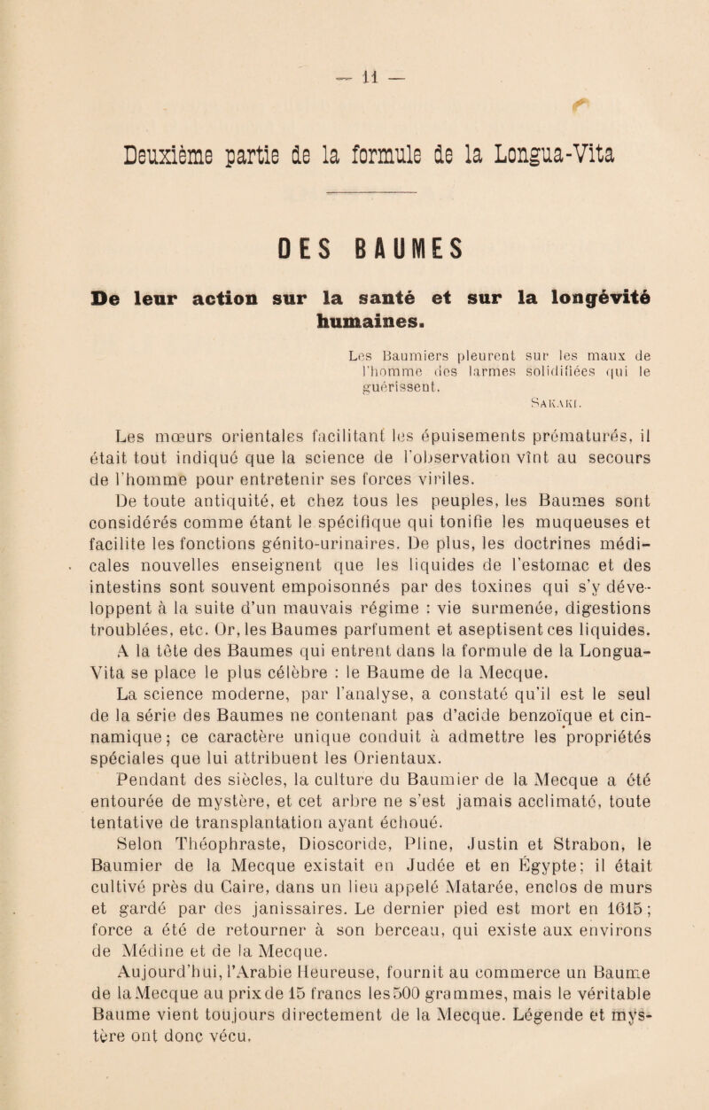 Deuxième partie le la formule de la Longua-Vita DES BAUMES De leur action sur la santé et sur la longévité humaines. Les Baumiers pleurent sur les maux de l’homme des larmes solidifiées qui le guérissent. Sakaki. Les mœurs orientales facilitant les épuisements prématurés, il était tout indiqué que la science de l'observation vînt au secours de l'homme pour entretenir ses forces viriles. De toute antiquité, et chez tous les peuples, les Baumes sont considérés comme étant le spécifique qui tonifie les muqueuses et facilite les fonctions génito-urinaires. De plus, les doctrines médi» cales nouvelles enseignent que les liquides de l'estomac et des intestins sont souvent empoisonnés par des toxines qui s’y déve¬ loppent à la suite d’un mauvais régime : vie surmenée, digestions troublées, etc. Or, les Baumes parfument et aseptisent ces liquides. ,4 la tête des Baumes qui entrent dans la formule de la Longua- Vita se place le plus célèbre : le Baume de la Mecque. La science moderne, par l'analyse, a constaté qu’il est le seul de la série des Baumes ne contenant pas d’acide benzoïque et cin- namique ; ce caractère unique conduit à admettre les propriétés spéciales que lui attribuent les Orientaux. Pendant des siècles, la culture du Baumier de la Mecque a été entourée de mystère, et cet arbre ne s’est jamais acclimaté, toute tentative de transplantation ayant échoué. Selon Théophraste, Dioscoride, Pline, Justin et Strabon, le Baumier de la Mecque existait en Judée et en Égypte; il était cultivé près du Caire, dans un lieu appelé Matarée, enclos de murs et gardé par des janissaires. Le dernier pied est mort en 1615 ; force a été de retourner à son berceau, qui existe aux environs de Médine et de la Mecque. Aujourd’hui, l’Arabie Heureuse, fournit au commerce un Baume de la Mecque au prix de 15 francs les 500 grammes, mais le véritable Baume vient toujours directement de la Mecque. Légende et mys¬ tère ont donc vécu,