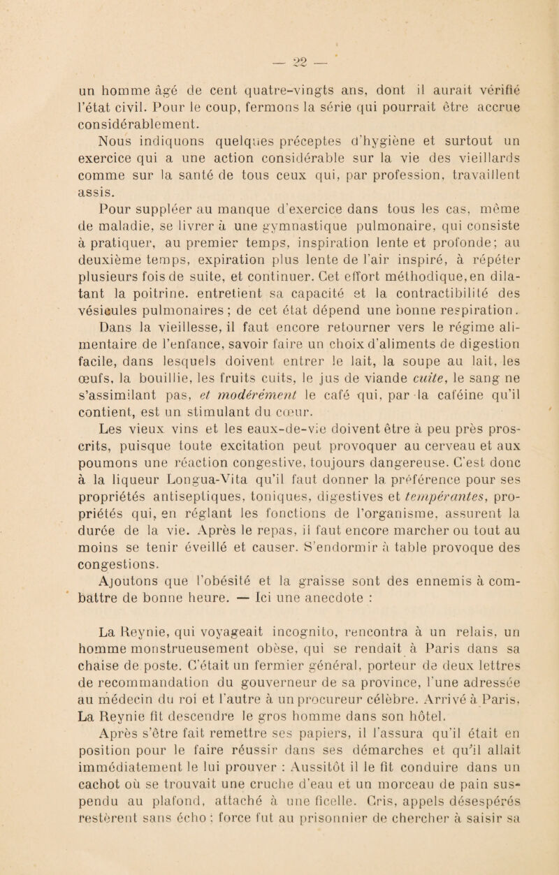 un homme âgé de cent quatre-vingts ans, dont il aurait vérifié l’état civil. Pour le coup, fermons la série qui pourrait être accrue considérablement. Nous indiquons quelques préceptes d'hygiène et surtout un exercice qui a une action considérable sur la vie des vieillards comme sur la santé de tous ceux qui, par profession, travaillent assis. Pour suppléer au manque d'exercice dans tous les cas, même de maladie, se livrer à une gymnastique pulmonaire, qui consiste à pratiquer, au premier temps, inspiration lente et profonde; au deuxième temps, expiration plus lente de l’air inspiré, à répéter plusieurs fois de suite, et continuer. Cet effort méthodique, en dila¬ tant la poitrine, entretient sa capacité et la contractibilité des vésicules pulmonaires; de cet état dépend une bonne respiration. Dans la vieillesse, il faut encore retourner vers le régime ali¬ mentaire de l’enfance, savoir faire un choix d’aliments de digestion facile, dans lesquels doivent entrer le lait, la soupe au lait, les œufs, la bouillie, les fruits cuits, le jus de viande cuite, le sang ne s’assimilant pas, et modérément le café qui, par la caféine qu’il contient, est un stimulant du cœur. Les vieux vins et les eaux-de-vie doivent être à peu près pros¬ crits, puisque toute excitation peut provoquer au cerveau et aux poumons une réaction congestive, toujours dangereuse. C’est donc à la liqueur Longua-Vita qu’il faut donner la préférence pour ses propriétés antiseptiques, toniques, digestives et tempérantes, pro¬ priétés qui, en réglant les fonctions de l’organisme, assurent la durée de la vie. Après le repas, il faut encore marcher ou tout au moins se tenir éveillé et causer. S’endormir à table provoque des congestions. Ajoutons que l’obésité et la graisse sont des ennemis à com¬ battre de bonne heure. — Ici une anecdote : La Reynie, qui voyageait incognito, rencontra à un relais, un homme monstrueusement obèse, qui se rendait à Paris dans sa chaise de poste. C’était un fermier général, porteur de deux lettres de recommandation du gouverneur de sa province, l'une adressée au médecin du roi et l'autre à un procureur célèbre. Arrivé à. Paris, La Reynie fit descendre le gros homme dans son hôtel. Après s’être fait remettre ses papiers, il l’assura qu'il était en position pour le faire réussir dans ses démarches et qu'il allait immédiatement le lui prouver : Aussitôt il le fit conduire dans un cachot où se trouvait une cruche d’eau et un morceau de pain sus- pendu au plafond, attaché à une ficelle. Cris, appels désespérés restèrent sans écho ; force fut au prisonnier de chercher à saisir sa