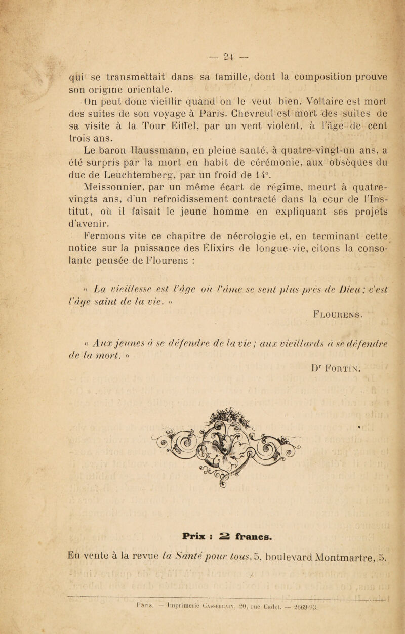 24 — qui se transmettait dans sa famille, dont la composition prouve son origine orientale. On peut donc vieillir quand on le veut bien. Voltaire est mort des suites de son voyage à Paris. Ghevreul est mort des suites de sa visite à la Tour Eiffel, par un vent violent, à l’âge de cent trois ans. Le baron Haussmann, en pleine santé, à quatre-vingt-un ans, a été surpris par la mort en habit de cérémonie, aux obsèques du duc de Leuchtemberg, par un froid de 14°. Meissonnier, par un même écart de régime, meurt à quatre- vingts ans, d'un refroidissement contracté dans la cour de l’Ins¬ titut, où il faisait le jeune homme en expliquant ses projets d’avenir. Fermons vite ce chapitre de nécrologie et, en terminant cette notice sur la puissance des Élixirs de longue-vie, citons la conso¬ lante pensée de Flourens : « La vieillesse est Loge oit Vernie se sent plus près cle Dieu ; c'est l uge saint de la vie. » Flourens. « Aux jeunes à se défendre de la vie; aux vieillards à se défendre de la mort. » Dr Fortin. Prix : ^ francs. En vente à la revue la Santé pour tous, 5, boulevard Montmartre, 5. Paris. — Imprimerie Casseghai.n. 20, rue Cadcl. 2(509-03.