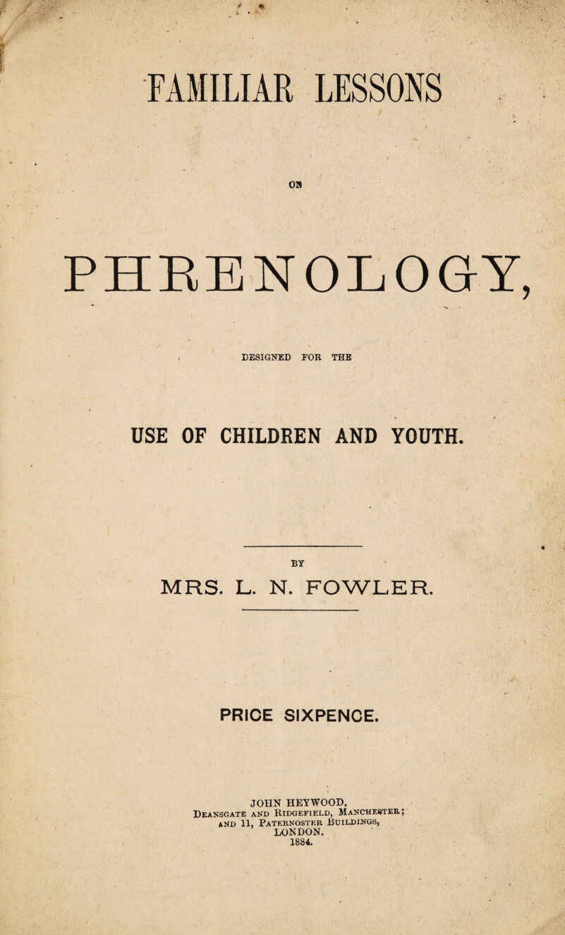 FAMILIAR LESSONS OH PHRENOLOGY, , DESIGNED FOR THE USE OF CHILDREN AND YOUTH. BY MRS. L. N. FOWLER. PRICE SIXPENCE. JOHN HEYWOOD, Deansgate and Ridgefield, Manchester; and 11, Paternoster Buildings, LONDON. 1884.