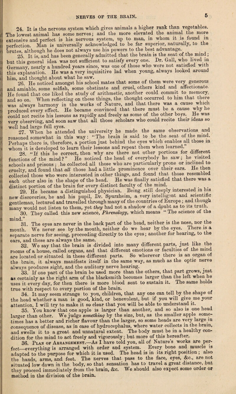NERVES OF THE BRAIN. i ' f \ i i I i || I | ! | 5 I ) it I 24. It is the nervous system -which gives animals a higher rank than vegetables. The lowest animal has some nerves; and the more elevated the animal the more extensive and perfect is his nervous system, up to man, in whom it is found in perfection. Man is universally acknowledged to be far superior, naturally, to the brutes, although he does not always use his powers to the best advantage. 25. It is, and has been generally admitted that the brain is the seat of the mind; but this general idea was not sufficient to satisfy every one. Dr. Gall, who lived in Germany nearly a hundred years since, was one of those who were not satisfied with this explanation. He was a very inquisitive lad when young, always looked around him, and thought about what he saw. 26 He noticed amongst his school mates that some of them were very generous and amiable, some selfish, some obstinate and cruel, others kind and affectionate. He found that one liked the study of arithmetic, another could commit to memory, and so on. When reflecting on these things, the thought occurred to him that there was always harmony in the works of Nature, and that there was a cause which produced every effect. He became convinced that there must be a cause why he could not recite his lessons as rapidly and freely as some of the other boys. He was very observing, and soon saw that all those scholars who could recite their ideas so well had large full eyes. 27. When he attended the university he made the same observations ana reasoned somewhat in this way: “The brain is said to be. the seat of the mind. Perhaps there is, therefore, a portion just behind the eyes which enables all those in whom it is developed to learn their lessons and repeat them when learned.” 28. “ If this be correct, then why are there not other portions for different functions of the mind ? ” He noticed the head of everybody he saw; he visited schools and prisons ; he collected all those who are particularly prone or inclined to cruelty, and found that all those had a little prominence over their ears. He then collected those who were interested in other things, and found that those resembled each other also in the shape of the head. He was finally satisfied that there was a distinct portion of the brain for every distinct faculty of the mind. . . 29. He became a distinguished physician. Being still deeply interested m his new discoveries, he and his pupil, Dr. Spurzheim, a very intelligent and scientific gentleman, lectured and travelled through many of the countries of Europe; and though many would not listen to them, yet they had not a shadow of a doubt as to its truth. 30. They called this new science, Phrenology, which means “ The science of the mind.” . , 31. The eyes are never in the back part of the head, neither is the nose, nor the mouth. We never see by the mouth, neither do we hear by the eyes. There is a separate nerve for seeing, proceeding directly to the eyes; another for hearing, to the ears, and these are always the same. 32. We say that the brain is divided into many different parts, just like the rooms of a house, called organs, and that different emotions or faculties of the mind are located or situated in these different parts. So wherever there is an organ of the brain, it always manifests itself in the same way, as much as the optic nerve always produces sight, and the auditory nerve hearing. 33. If one part of the brain be used more than the others, that part grows, just as certainly as the right arm of the blacksmith becomes larger than the left when he uses it every day, for then there is more blood sent to sustain it. The same holds true with respect to every portion of the brain. 34. It may seem strange to you, children, that any one can tell by the shape of the head whether a man is good, kind, or benevolent, but if you will give me your attention, I will try to make it so clear that you will be able to understand it. 35. You know that one apple is larger than another, and so also is one head larger than other. We judge something by the size, but, as the smaller apple some¬ times has a better and richer flavour than the larger, so some heads are very large in consequence of disease, as in case of hydrocephalus, where water collects in the brain, and swells it to a great and unnatural extent. The body must be in a healthy con¬ dition for the mind to act freely and vigorously; but more of this hereafter. 36. Plan of Arrangement.—As I have told you, all of Nature’s works are per¬ fect_everything is arranged with order and system. Every bone and muscle is adapted to the purpose for which it is used. The head is in its right position ; also the hands, arms, and feet. The nerves that pass to the face, eyes, &c., are not situated low down in the body, so that sensation has to travel a great distance, but they proceed immediately from the brain, &c. W^e should also expect some order or method in the division of the brain.