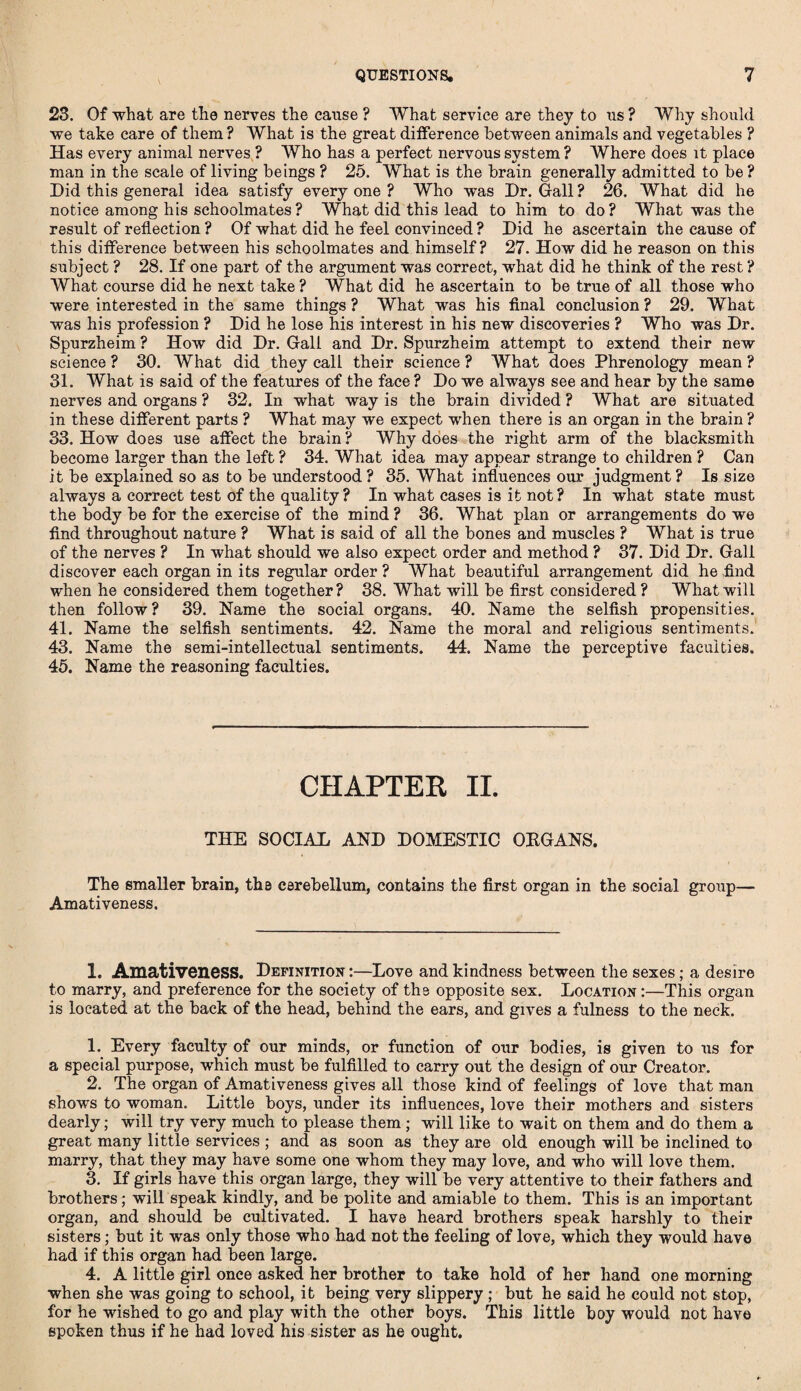 23. Of what are the nerves the cause ? What service are they to ns? Why should we take care of them ? What is the great difference between animals and vegetables ? Has every animal nerves ? Who has a perfect nervous system ? Where does it place man in the scale of living beings ? 25. What is the brain generally admitted to be ? Did this general idea satisfy every one ? Who was Dr. Gall ? 26. What did he notice among his schoolmates? What did this lead to him to do? What was the result of reflection ? Of what did he feel convinced ? Did he ascertain the cause of this difference between his schoolmates and himself? 27. How did he reason on this subject ? 28. If one part of the argument was correct, what did he think of the rest ? What course did he next take ? What did he ascertain to be true of all those who were interested in the same things ? What was his final conclusion ? 29. What was his profession ? Did he lose his interest in his new discoveries ? Who was Dr. Spurzheim ? How did Dr. Gall and Dr. Spurzheim attempt to extend their new science ? 30. What did they call their science ? What does Phrenology mean ? 31. What is said of the features of the face ? Do we always see and hear by the same nerves and organs ? 32. In what way is the brain divided ? What are situated in these different parts ? What may we expect when there is an organ in the brain ? 33. How does use affect the brain? Why does the right arm of the blacksmith become larger than the left ? 34. What idea may appear strange to children ? Can it be explained so as to be understood? 35. What influences our judgment? Is size always a correct test of the quality? In what cases is it not? In what state must the body be for the exercise of the mind ? 36. What plan or arrangements do we find throughout nature ? What is said of all the bones and muscles ? What is true of the nerves ? In what should we also expect order and method ? 37. Did Dr. Gall discover each organ in its regular order ? What beautiful arrangement did he find when he considered them together? 38. What will be first considered? What will then follow? 39. Name the social organs. 40. Name the selfish propensities. 41. Name the selfish sentiments. 42. Name the moral and religious sentiments. 43. Name the semi-intellectual sentiments. 44. Name the perceptive faculties. 45. Name the reasoning faculties. CHAPTER II. THE SOCIAL AND DOMESTIC ORGANS. The smaller brain, the cerebellum, contains the first organ in the social group— Amativeness. 1. Amativeness. Definition :—Love and kindness between the sexes ; a desire to marry, and preference for the society of the opposite sex. Location :—This organ is located at the back of the head, behind the ears, and gives a fulness to the neck. 1. Every faculty of our minds, or function of our bodies, is given to us for a special purpose, which must be fulfilled to carry out the design of our Creator. 2. The organ of Amativeness gives all those kind of feelings of love that man shows to woman. Little boys, under its influences, love their mothers and sisters dearly; will try very much to please them ; will like to wait on them and do them a great many little services ; and as soon as they are old enough will be inclined to marry, that they may have some one whom they may love, and who will love them. 3. If girls have this organ large, they will be very attentive to their fathers and brothers; will speak kindly, and be polite and amiable to them. This is an important organ, and should be cultivated. I have heard brothers speak harshly to their sisters; but it was only those who had not the feeling of love, which they would have had if this organ had been large. 4. A little girl once asked her brother to take hold of her hand one morning when she was going to school, it being very slippery ; but he said he could not stop, for he wished to go and play with the other boys. This little boy would not have spoken thus if he had loved his sister as he ought.