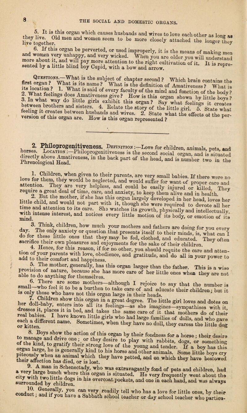 11 1SJ¥S OI'g;ui''-l)ich causes husbands and wives to love each other as Ions a* Vtogethe^ m6 aDd W°men Seem te “0re Cl0Se!y attacbed the l0I«er ^ey 6. If this organ be perverted, or used improperly, it is the means of making men and women very unhappy, and very wicked. When you are older you will understand pa7 More attention to the right cultivation of it. It is repre- sented by a little blind boy Cupid, with a bow and arrow. ^ Questions.—Whatis the subject of chapter second ? Which brain contains the first organ ? What is its name ? What is the definition of Amativeness ? What it “7 ;• L ,What 1S said of eve.rJ faculty of the mind and function of the body ? 2. What feelings does Amativeness give ? How is this organ shown bv little bovs ? 3 In what way do little girls exhibit this organ? Say whatTelin^ t creates between brothers and sisters. 4. Eelate the story of the little girl. 5 State wha? feeling it creates between husbands and wives. 2. State what the effects of the per¬ version of this organ are. How is this organ represented ? ^ 2. PMloprogenitiveness. Definition :—Dove for children, animals pets and horses. Location :-Philoprogenitiveness is the second social o^ftH Phrenoio^i^dtaTeneSS’mthel,aekpart0f the head- aod is number two in the love fnr?bcmrei1h’ When S’?0 t0 ?*e!r parents, are very small babies. If there were no lore for them they would be neglected, and would suffer for want of proper care and attention. They are very helpless, and could be easily injured or killed They require a great deal of time care, and anxiety, to keep them alive and in health. J rifi thj lf she has this organ largely developed in her head, loves her i e child, and would not part with it, though she were required to devote all her time and attention to its care. She watches its growth, physically and intellectuals with intense interest, and notices every little motion of its body, or emotion of its 3. Think children, how much your mothers and fathers are doing for you every Tte6 7 °T ?uestlon that Presents itself to their minds, is, what can I 1 lG TeS hat ^hey.ma^ he f^, clothed, and educated. They often sacrifice their own pleasures and enjoyments for the sake of their children. a* Hence, for this reason, if for no other, you should requite the care and atten- parents with love obedience, and gratitude, and do all in your power to add to their comfort and happiness. ^ F ta mother, generally has this organ larger than the father. This is a wise provision of nature because she has more care of her little ones when they are not able to do anything for themselves. y amaluLw?8? motllcrs although I rejoice to say that the number is • a*! fee* lfc,to be a burthen to take care of and educate their children; but it s only those who have not this organ large in their heads. her Lll bahv^T ^ °T VV f eat degree* The iifctle Siri lwes aad dotes on drosses it, places !t in bed, and takes the same care of if that Sere do of their eacl, t different haTe '“‘s’™ 'tUe g,rlf wbo had larSe families of dolls, and who gave or kittenff ‘ Sometimes, when they have no doll, they caress the littledog to ?°yS the actlon of this organ by their fondness for a horse ; their desire tmh Dkfnda?od ^ fSire play With rabbits> dogs, something o the kind, to gratify their strong love of the young and tender If a bov has this SusH when 18 generally £ind hisT horse and other animals. Some little boys cry dTortitt. 7 ^ °“ wUch they hara >“d a verv Who ^as FtraTa8antl7 ^<1 of pets and children, had citv with fw i-..i o^hero this organ is situated. He very frequently went about the surUndedhy ehddren! “ OTOrCOat P°Ckf“tS' and °De in each hand'and was alw^s conduct • andhf*!™ iy°“ ca“ readily tell who has a love for little ones, by their , and if you have a Sabbath school teacher or day school teacher who partieu-