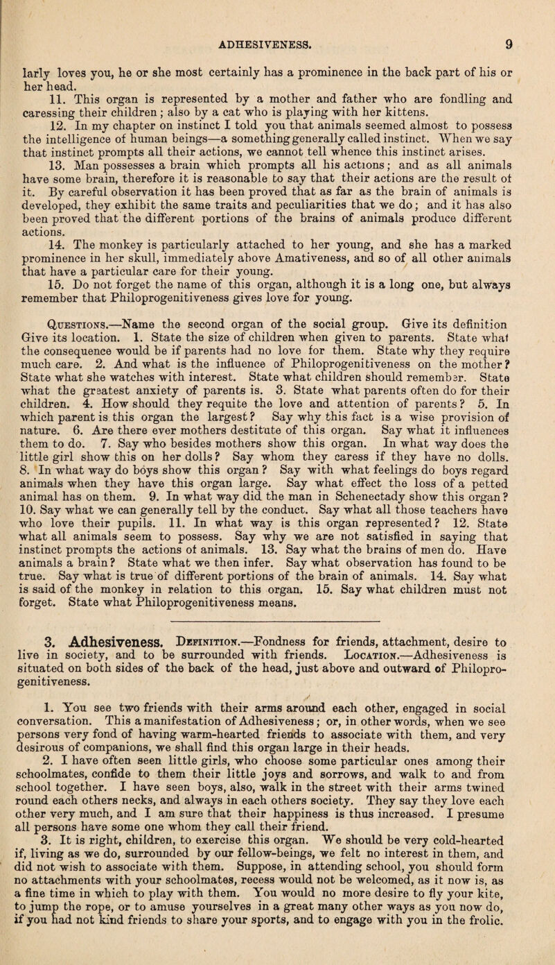 larly loves you, he or she most certainly has a prominence in the back part of his or her head. 11. This organ is represented by a mother and father who are fondling and caressing their children; also by a cat who is playing with her kittens. 12. In my chapter on instinct I told you that animals seemed almost to possess the intelligence of human beings—a something generally called instinct. When we say that instinct prompts all their actions, we cannot tell whence this instinct arises. 13. Man possesses a brain which prompts all his actions; and as all animals have some brain, therefore it is reasonable to say that their actions are the result of it. By careful observation it has been proved that as far as the brain of animals is developed, they exhibit the same traits and peculiarities that we do; and it has also been proved that the different portions of the brains of animals produce different actions. 14. The monkey is particularly attached to her young, and she has a marked prominence in her skull, immediately above Amativeness, and so of all other animals that have a particular care for their young. 15. Do not forget the name of this organ, although it is a long one, but always remember that Philoprogenitiveness gives love for young. Questions.—Name the second organ of the social group. Give its definition Give its location. 1. State the size of children when given to parents. State whal the consequence would be if parents had no love for them. State why they require much care. 2. And what is the influence of Philoprogenitiveness on the mother? State what she watches with interest. State what children should remember. State what the greatest anxiety of parents is. 3. State what parents often do for their children. 4. How should they requite the love and attention of parents? 5. In which parent is this organ the largest ? Say why this fact is a wise provision of nature. 6. Are there ever mothers destitute of this organ. Say what it influences them to do. 7. Say who besides mothers show this organ. In what way does the little girl show this on her dolls ? Say whom they caress if they have no dolls. 8. In what way do boys show this organ ? Say with what feelings do boys regard animals when they have this organ large. Say what effect the loss of a petted animal has on them. 9. In what way did the man in Schenectady show this organ ? 10. Say what we can generally tell by the conduct. Say what all those teachers have who love their pupils. 11. In what way is this organ represented? 12. State what all animals seem to possess. Say why we are not satisfied in saying that instinct prompts the actions of animals. 13. Say what the brains of men do. Have animals a brain ? State what we then infer. Say what observation has found to be true. Say what is true of different portions of the brain of animals. 14. Say what is said of the monkey in relation to this organ. 15. Say what children must not forget. State what Philoprogenitiveness means. 3. Adhesiveness. Definition.—Fondness for friends, attachment, desire to live in society, and to be surrounded with friends. Location.—Adhesiveness is situated on both sides of the back of the head, just above and outward of Philopro¬ genitiveness. /. 1. You see two friends with their arms around each other, engaged in social conversation. This a manifestation of Adhesiveness; or, in other words, when we see persons very fond of having warm-hearted friends to associate with them, and very desirous of companions, we shall find this organ large in their heads. 2. I have often seen little girls, who choose some particular ones among their schoolmates, confide to them their little joys and sorrows, and walk to and from school together. I have seen boys, also, walk in the street with their arms twined round each others necks, and always in each others society. They say they love each other very much, and I am sure that their happiness is thus increased. I presume all persons have some one whom they call their friend. 3. It is right, children, to exercise this organ. We should be very cold-hearted if, living as we do, surrounded by our fellow-beings, we felt no interest in them, and did not wish to associate with them. Suppose, in attending school, you should form no attachments with your schoolmates, recess would not be welcomed, as it now is, as a fine time in which to play with them. You would no more desire to fly your kite, to jump the rope, or to amuse yourselves in a great many other ways as you now do, if you had not kind friends to share your sports, and to engage with you in the frolic.
