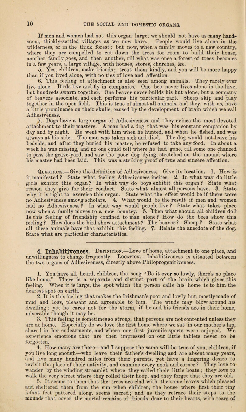 If men and women had not this organ large, we should not have as many hand¬ some, thickly-settled villages as we now have. People would live alone in the wilderness, or in the thick forest; but now, when a family moves to a new country, where they are compelled to cut down the trees for room to build their house, another family goes, and then another, till what was once a forest of trees becomes in a few years, a large village, with houses, stores, churches, &c. 5. Yes, children, make friends; treat them kindly, and you will be more happy than if you lived alone, with no ties of love and affection. 6. This feeling ol attachment is also seen among animals. They rarely ever live alone. Birds live and fly in companies. One bee never lives alone in the hive, but hundreds swarm together. One beaver never builds his hut alone, but a company of beavers associate, and each performs his particular part. Sheep skip and play together in the open field. This is true of almost all animals, and they, with us, have a little prominence on their skulls, caused by the development of brain which we call Adhesiveness. 7. Dogs have a large organ of Adhesiveness, and they evince the most devoted attachment to their masters. A man had a dog that was his constant companion by day and by night. He went with him when he hunted, and when he fished, and was always at his side. The man was taken sick and died. The dog would not leave his bedside, and after they buried his master, he refused to take any food. In about a week he was missing, and no one could tell w'here he had gone, till some one chanced to pass the grave-yard, and saw the poor dog dying, stretched on the mound where his master had been laid. This was a striking proof of true and sincere affection. Questions.—Give the definition of Adhesiveness. Give its location. 1. How is it manifested ? State what feeling Adhesiveness incites. 2. In what way do little girls exhibit this organ ? In what way do boys exhibit this organ ? State what reason they give for their conduct. State what almost all persons have. 3. State why it is right to exercise this organ. State what the effect would be if there were no Adhesiveness among scholars. 4. What would be the result if men and women had no Adhesiveness ? In what way would people live ? State what takes place now when a family moves to a new country. 5. Then what should all children do ? Is this feeling of friendship confined toman alone? How do the bees show this feeling ? How does the bird show attachment ? The beaver ? Sheep ? State what all these animals have that exhibit this feeling. 7. Delate the anecdote of the dog. State what are particular characteristics. 4. Inhabitiveness. Definition.—Love of home, attachment to one place, and unwillingness to change frequently. Location.—Inhabitiveness is situated between the two organs of Adhesiveness, directly above Philoprogenitiveness. 1. You have all heard, children, the song “Be it ever so lowly, there’s no place like home.” There is a separate and distinct part of the brain which gives this feeling. When it is large, the spot which the person calls his home is to him the dearest spot on earth. 2. It is this feeling that makes the Irishman’s poor and lowly hut, mostly made of mud and logs, pleasant and agreeable to him. The winds may blow around his dwelling; yet he cares not for the storm, if he and his friends are in their home, miserable though it may be. 3. This feeling is sometimes so strong, that persons are not contented unless they are at home. Especially do we love the first home where we sat in our mother’s lap, shared in her endearments, and where our first juvenile sports were enjoyed. We experience emotions that are then impressed on our little tablets never to be forgotten. 4. How many are there—and I suppose the same will be true of you, children, if you live long enough—who leave their father’s dwelling and are absent many years, and live many hundred miles from their parents, yet have a lingering desire to revisit the place of their nativity, and examine every nook and corner? They love to wander by the winding streamlet where they sailed their little boats ; they love to walk the very street where they rolled their hoop, and they forget that they are old. 5. It seems to them that the trees are clad with the same leaves which pleased and sheltered them from the sun when children, the house where first their tiny infant feet pattered along, seems sacred; and as they retrace their steps to the mounds that cover the mortal remains of friends dear to their hearts, with tears of
