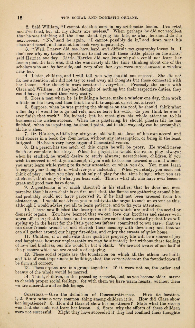 2. Said William, “I cannot do this sum in my arithmetic lesson. I’ve tried and I’ve tried, hut all my efforts are useless.” When perhaps he did not recollect that he was thinking all the time about flying his kite, or what he should do the next recess. “ No,” said he again, “ I cannot possibly do it,” and down wrent his slate and pencil, and he shut his book very impatiently. 3. “Well, I never did see how hard and difficult my geography lesson is. I don’t see why my teacher expects me to find out all these little places on the atlas,” said Harriet, one day. Little Harriet did not know why she could not learn her lesson ; hut the fact was, that she was nearly all the time thinking about one of the scholars who sat by her side, and very often her eyes were turned toward a window near her. 4. Listen, children, and I will tell you why she did not succeed. She did not fix her attention; she did not try to send away all thoughts but those connected with her lesson. Her thoughts were scattered everywhere. Precisely the same writh Clara and William ; if they had thought of nothing but their respective duties, they could have performed them very easily. 5. Does a man when he is building a house, make a window one day, then work a little on the barn, and then think he will transplant or set out a tree? 6. Suppose, when he was putting the shingles on the roof, he should think what a fine day it would be to go and ride, and so leave his work; do you think he would ever finish that work? No, indeed; but he must give his whole attention to his business if he wishes success. When he is plastering, he should plaster till he has finished; when he is painting, he should paint, and in this way only can he accomplish all he wishes. 7. Dr. H.’s son, a little boy six years old, will sit down of his own accord, and read stories in a book for four hours, without any interruption, or being in the least fatigued. He has a very large organ of Concentrativeness. 8. If a person has too much of this organ he will be prosy. He would never finish or complete his story. When he played, he would desire to play always; when he studied, he would desire to study always ; nevertheless, children, if you wish to succeed in what you attempt, if you wish to become learned men and women, you must learn while young to fix your attention on what you do. You must learn to engage your thoughts in whatever you undertake. When you study, you must not think of play; when you play, think only of play for the time being ; when you are at church, think only of what you hear said. This is what all who have ever become great and good men have done. 9. A gentleman is so much absorbed in his studies, that he does not even perceive that his arm-chair is on fire, and that the flames are gathering around him, and probably would not have perceived it, if he had not been aroused from his abstraction. I would not advise you to cultivate the organ to such an extent as this, although I would advise you all to learn patience, and to fix your attention. 10. I have now finished the description of those which are called the social or domestic organs. You have learned that we can love our brothers and sisters with warm affection; that husbands and wives can love each other devotedly; that love will spring up in the heart for the little precious infants committed to our care; that we can draw friends around us, and cherish their memory with devotion; and that we can all gather around our happy fire-sides, and enjoy the sweets of quiet home. 11. Children, if we cultivate these qualities properly, life will be a source of joy and happiness, however unpleasantly we may be situated; but without these feelings of love and kindness, our life would be but a blank. We are not aware of one half of the pleasure which we are capable of enjoying. 12. These social organs are the foundation on which all the others are built; and it is of vast importance in building, that the corner-stone or the foundation-wall be firm and correct. 13. These organs are in a group together. If it were not so, the order and beauty of the whole would be marred. 14. Think, children, on the preceding remarks, and, as you become older, strive to cherish proper social feelings; for with them we have warm hearts, without them we are miserable and selfish beings. Questions.—Give the definition of Concentrativeness. Give its location. 1,2. State what a very common thing among children it is. How did Clara show her impatience? 3. How did Harriet show her impatience? State what the reason was that she could not learn her lesson. 4. State why the efforts of these children were not successful. Might they have succeeded if they had confined their thought*