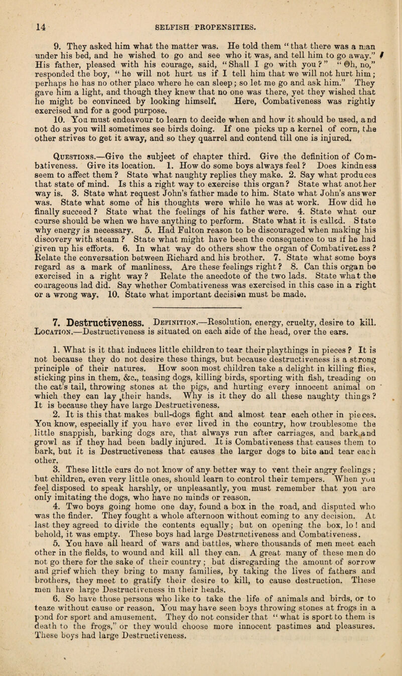 9. They asked him what the matter was. He told them “ that there was a man under his bed, and he wished to go and see who it was, and tell him to go away.” # His father, pleased with his courage, said, “ Shall I go with you ? ” “ Oh, no,” responded the boy, “ he will not hurt us if I tell him that we will not hurt him; perhaps he has no other place where he can sleep; so let me go and ask him.” They gave him a light, and though they knew that no one was there, yet they wished that he might be convinced by looking himself. Here, Combativeness was rightly exercised and for a good purpose. 10. Yon must endeavour to learn to decide when and how it should be used, and not do as you will sometimes see birds doing. If one picks up a kernel of corn, tlie other strives to get it away, and so they quarrel and contend till one is injured. Questions.—Give the subject of chapter third. Give the definition of Com¬ bativeness. Give its location. 1. How do some boys always feel? Does kindness seem to affect them ? State what naughty replies they make. 2. Say what produces that state of mind. Is this a right way to exercise this organ? State what another way is. 3. State what request John’s father made to him. State what John’s answer was. State what some of his thoughts were while he was at work. How did he finally succeed ? State what the feelings of his father were. 4. State what our course should be when we have anything to perform. State what it is called. S tate why energy is necessary. 5. Had Fulton reason to be discouraged when making his discovery with steam ? State what might have been the consequence to us if he had given up his efforts. 6. In what way do others show the organ of Combativeness ? Relate the conversation between Richard and his brother. 7. State what some boys regard as a mark of manliness. Are these feelings right ? 8. Can this organ be exercised in a right way? Relate the anecdote of the two lads. State what the courageous lad did. Say whether Combativeness was exercised in this case in a right or a wrong way. 10. State what important decision must be made. 7. Destructiveness. Definition.—Resolution, energy, cruelty, desire to kill. Location.—Destructiveness is situated on each side of the head, over the ears. 1. What is it that induces little children to tear their playthings in pieces ? It is not because they do not desire these things, but because destructiveness is a strong principle of their natures. How soon most children take a delight in killing flies, sticking pins in them, &c., teasing dogs, killing birds, sporting with fish, treading on the cat’s tail, throwing stones at the pigs, and hurting every innocent animal on ' which they can lay stheir hands. Why is it they do all these naughty things? It is because they have large Destructiveness. 2. It is this that makes bull-dogs fight and almost tear each other in pieces. You know, especially if you have ever lived in the country, how troublesome the little snappish, barking dogs are, that always run after carriages, and bark and growl as if they had been badly injured. It is Combativeness that causes them to bark, but it is Destructiveness that causes the larger dogs to bite and tear each other. 3. These little curs do not know of any better way to vent their angry feelings ; but children, even very little ones, should learn to control their tempers. When yon feej. disposed to speak harshly, or unpleasantly, you must remember that you are only imitating the dogs, who have no minds or reason. 4. Two boys going home one day, found a box in the road, and disputed who was the finder. They fought a whole afternoon without coming to any decision. At last they agreed to divide the contents equally ; but on opening the box, lo ! and behold, it was empty. These boys had large Destructiveness and Combativeness. 5. You have all heard of wars and battles, where thousands of men meet each other in the fields, to wound and kill all they can. A great many of these men do not go there for the sake of their country ; but disregarding the amount of sorrow and grief which they bring to many families, by taking the lives of fathers and brothers, they meet to gratify their desire to kill, to cause destruction. These men have large Destructiveness in their heads. 6. So have those persons who like to take the life of animals and birds, or to teaze without cause or reason. You may have seen boys throwing stones at frogs in a pond for sport and amusement. They do not consider that “ what is sport to them is death to the frogs,” or they would choose more innocent pastimes and pleasures. These boys had large Destructiveness.