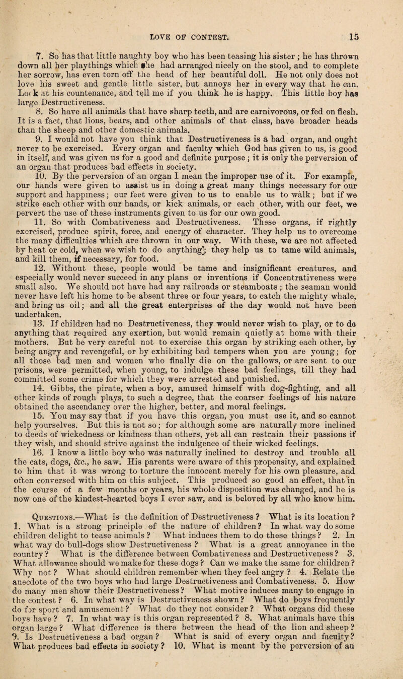 7. So has that little naughty boy who has been teasing his sister ; he has thrown down all her playthings which she had arranged nicely on the stool, and to complete her sorrow, has even torn off the head of her beautiful doll. He not only does not love his sweet and gentle little sister, but annoys her in every way that he can. Lock at his countenance, and tell me if you think he is happy. This little boy has large Destructiveness. 8. So have all animals that have sharp teeth, and are carnivorous, or fed on flesh. It is a fact, that lions, bears, and other animals of that class, have broader heads than the sheep and other domestic animals. 9. I would not have you think that Destructiveness is a bad organ, and ought never to be exercised. Every organ and faculty which God has given to us, is good in itself, and was given us for a good and definite purpose ; it is only the perversion of an organ that produces bad effects in society. 10. By the perversion of an organ I mean the improper use of it. For example, our hands were given to asgist us in doing a great many things necessary for our support and happiness; our feet were given to us to enable us to walk ; but if we strike each other with our hands, or kick animals, or each other, with our feet, we pervert the use of these instruments given to us for our own good. 11. So with Combativeness and Destructiveness. These organs, if rightly exercised, produce spirit, force, and energy of character. They help us to OATercome the many difficulties which are thrown in our way. With these, we are not affected by heat or cold, when we wish to do anything]; they help us to tame wild animals, and kill them, if necessary, for food. 12. Without these, people would be tame and insignificant creatures, and especially would never succeed in any plans or inventions if Concentrativeness were small also. We should not have had any railroads or steamboats ; the seaman would never have left his home to be absent three or four years, to catch the mighty whale, and bring us oil; and all the great enterprises of the day would not have been undertaken. 13. If children had no Destructiveness, they would never wish to play, or to do anything that required any exertion, bat would remain qaietly at home with their mothers. Bat be very careful not to exercise this organ by striking each other, by being angry and revengefal, or by exhibiting bad tempers when you are young; for all those bad men and women who finally die on the gallows, or are sent to our prisons, -were permitted, when young, to indulge these bad feelings, till they had committed some crime for which they were arrested and punished. 14. Gibbs, the pirate, when a boy, amused himself with dog-fighting, and all other kinds of rough plays, to such a degree, that the coarser feelings of his nature obtained the ascendancy over the higher, better, and moral feelings. 15. You may say that if you have this organ, you must use it, and so cannot help yourselves. But this is not so; for although some are naturally more inclined to deeds of wickedness or kindness than others, yet all can restrain their passions if they wash, and should strive against the indulgence of their wicked feelings. 16. I know a little boy who was naturally inclined to destroy and trouble all the cats, dogs, &c., he saw. His parents were aware of this propensity, and explained to him that it was wrong to torture the innocent merely for his own pleasure, and often conversed with him on this subject. This produced so good an effect, that in the course of a few months or years, his whole disposition was changed, and he is now one of the kindest-hearted boys I ever saw, and is beloved by all who know him. Questions.—What is the definition of Destructiveness ? What is its location ? 1. What is a strong principle of the nature of children? In what way do some children delight to tease animals ? What induces them to do these things ? 2. In what way do bull-dogs show Destructiveness ? What is a great annoyance in the country? What is the difference between Combativeness and Destructiveness? 3. What allowance should we make for these dogs ? Can we make the same for children ? Why not? What should children remember when they feel angry ? 4. Relate the anecdote of the two boys who had large Destructiveness and Combativeness. 5. How do many men show their Destructiveness? What motive induces many to engage in the contest ? 6. In what way is Destructiveness shown ? What do boys frequently do for sport and amusement ? What do they not consider ? What organs did these boys have ? 7. In what way is this organ represented ? 8. What animals have this organ large ? What difference is there between the head of the lion and sheep ? 9. Is Destructiveness a bad organ? What is said of every organ and faculty? What produces bad effects in society ? 10. What is meant by the perversion of an