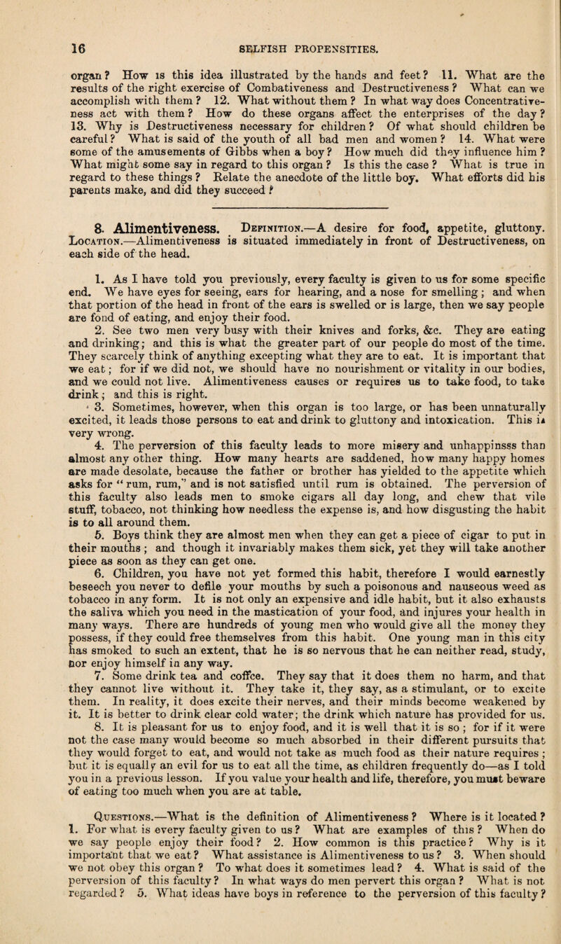organ? How is this idea illustrated by the hands and feet? 11. What are the results of the right exercise of Combativeness and Destructiveness ? What can we accomplish with them ? 12. What without them ? In what way does Concentrative- ness act with them ? How do these organs affect the enterprises of the day ? 13. Why is Destructiveness necessary for children ? Of what should children be careful? What is said of the youth of all bad men and women ? 14. What were some of the amusements of Gibbs when a boy? How much did they influence him ? What might some say in regard to this organ ? Is this the case ? What is true in regard to these things ? Relate the anecdote of the little boy. What efforts did his parents make, and did they succeed t 8- Alimentiveness. Definition.—A desire for food, appetite, gluttony. Location.—Alimentiveness is situated immediately in front of Destructiveness, on each side of the head. 1. As I have told you previously, every faculty is given to us for some specific end. We have eyes for seeing, ears for hearing, and a nose for smelling ; and when that portion of the head in front of the ears is swelled or is large, then we say people are fond of eating, and enjoy their food. 2. See two men very busy with their knives and forks, &c. They are eating and drinking; and this is what the greater part of our people do most of the time. They scarcely think of anything excepting what they are to eat. It is important that we eat; for if we did not, we should have no nourishment or vitality in our bodies, and we could not live. Alimentiveness causes or requires us to take food, to take drink ; and this is right. j 3. Sometimes, however, when this organ is too large, or has been unnaturally excited, it leads those persons to eat and drink to gluttony and intoxication. This ii very wrong. 4. The perversion of this faculty leads to more misery and unhappinsss than almost any other thing. How many hearts are saddened, how many happy homes are made desolate, because the father or brother has yielded to the appetite which asks for u rum, rum,'’ and is not satisfied until rum is obtained. The perversion of this faculty also leads men to smoke cigars all day long, and chew that vile stuff, tobacco, not thinking how needless the expense is, and how disgusting the habit is to all around them. 5. Boys think they are almost men when they can get a piece of cigar to put in their mouths ; and though it invariably makes them sick, yet they will take another piece as soon as they can get one. 6. Children, you have not yet formed this habit, therefore I would earnestly beseech you never to defile your mouths by such a poisonous and nauseous weed as tobacco in any form. It is not only an expensive and idle habit, but it also exhausts the saliva which you need in the mastication of your food, and injures your health in many ways. There are hundreds of young men who would give all the money they possess, if they could free themselves from this habit. One young man in this city has smoked to such an extent, that he is so nervous that he can neither read, study, Bor enjoy himself in any way. 7. Some drink tea and coffee. They say that it does them no harm, and that they cannot live without it. They take it, they say, as a stimulant, or to excite them. In reality, it does excite their nerves, and their minds become weakened by it. It is better to drink clear cold water; the drink which nature has provided for us. 8. It is pleasant for us to enjoy food, and it is well that it is so ; for if it were not the case many wrnuld become so much absorbed in their different pursuits that they w'ould forget to eat, and would not take as much food as their nature requires ; but it is equally an evil for us to eat all the time, as children frequently do—as I told you in a previous lesson. If you value your health and life, therefore, you mu*t beware of eating too much when you are at table. Questions.—What is the definition of Alimentiveness? Where is it located ? 1. For what is every faculty given to us ? What are examples of this ? When do we say people enjoy their food? 2. How common is this practice? Why is it important that we eat? What assistance is Alimentiveness to us ? 3. When should we not obey this organ ? To what does it sometimes lead? 4. What is said of the perversion of this faculty? In what ways do men pervert this organ ? What is not regarded? 5. What ideas have boys in reference to the perversion of this faculty ?