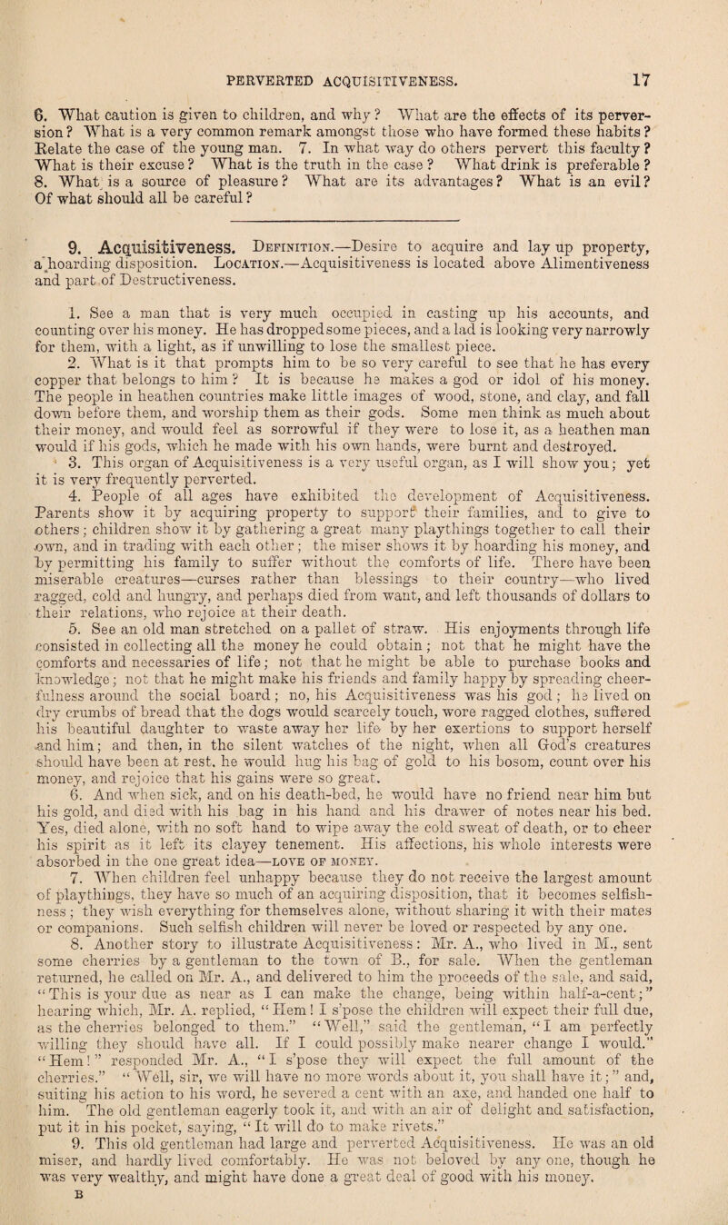 6. Wliat caution is given to children, and why ? What are the effects of its perver¬ sion? What is a very common remark amongst those who have formed these habits ? Relate the case of the young man. 7. In what way do others pervert this faculty ? What is their excuse ? What is the truth in the case ? What drink is preferable ? 8. What is a source of pleasure? What are its advantages? What is an evil? Of what should all be careful ? 9. Acquisitiveness. Definition.—Desire to acquire and lay up property, a'hoarding disposition. Location.—Acquisitiveness is located above Alimentiveness and part of Destructiveness. 1. See a man that is very much occupied in casting up his accounts, and counting over his money. He has dropped some pieces, and a lad is looking very narrowly for them, with a light, as if unwilling to lose the smallest piece. 2. What is it that prompts him to be so very careful to see that he has every copper that belongs to him ? It is because he makes a god or idol of his money. The people in heathen countries make little images of wood, stone, and clay, and fall down before them, and worship them as their gods. Some men think as much about their money, and would feel as sorrowful if they were to lose it, as a heathen man would if his gods, which he made with his own hands, were burnt and destroyed. ■ 3. This organ of Acquisitiveness is a very useful organ, as I will show you; yet it is very frequently perverted. 4. People of all ages have exhibited the development of Acquisitiveness. Parents show it by acquiring property to support their families, and to give to others; children show it by gathering a great many playthings together to call their own, and in trading with each other; the miser shows it by hoarding his money, and by permitting his family to suffer without the comforts of life. There have been miserable creatures—curses rather than blessings to their country—who lived Tagged, cold and hungry, and perhaps died from wrant, and left thousands of dollars to their relations, who rejoice at their death. 5. See an old man stretched on a pallet of straw. His enjoyments through life consisted in collecting all the money he could obtain ; not that he might have the comforts and necessaries of life; not that he might be able to purchase books and knowledge; not that he might make his friends and family happy by spreading cheer¬ fulness around the social board; no, his Acquisitiveness was his god; he lived on dry crumbs of bread that the dogs would scarcely touch, wore ragged clothes, suffered his beautiful daughter to waste away her life by her exertions to support herself .and him; and then, in the silent watches of the night, when all Hod’s creatures should have been at rest, he would hug his bag of gold to his bosom, count over his money, and rejoice that his gains were so great. 6. And when sick, and on his death-bed, he would have no friend near him but his gold, and died with his bag in his hand and his drawer of notes near his bed. Yes, died alone, with no soft hand to wipe away the cold sweat of death, or to cheer his spirit as it left its clayey tenement. His affections, his whole interests were absorbed in the one great idea—love of money. 7. When children feel unhappy because they do not receive the largest amount of playthings, they have so much of an acquiring disposition, that it becomes selfish¬ ness ; they wish everything for themselves alone, without sharing it with their mates or companions. Such selfish children will never be loved or respected by any one. 8. Another story to illustrate Acquisitiveness: Mr. A., who lived in M., sent some cherries by a gentleman to the towm of B., for sale. When the gentleman returned, he called on Mr. A., and delivered to him the proceeds of the sale, and said, “ This is 3mur due as near as I can make the change, being within half-a-cent; ” hearing which, Mr. A. replied, “Hem! I s’pose the children will expect their full due, as the cherries belonged to them.” “Well,” said the gentleman, “I am perfectly willing they should have all. If I could possibly make nearer change I would.” “ Hem! ” responded Mr. A., “ I s’pose they will expect the full amount of the cherries.” “ Well, sir, wo will have no more words about it, you shall have it; ” and, suiting his action to his vrord, he severed a cent with an axe, and handed one half to him. The old gentleman eagerly took it, and ivith an air of delight and satisfaction, put it in his pocket, saying, “ It will do to make rivets.” 9. This old gentleman had large and perverted Acquisitiveness. He was an old miser, and hardly lived comfortably. He was not beloved by any one, though he ■was very wealthy, and might have done a great deal of good with his money. B