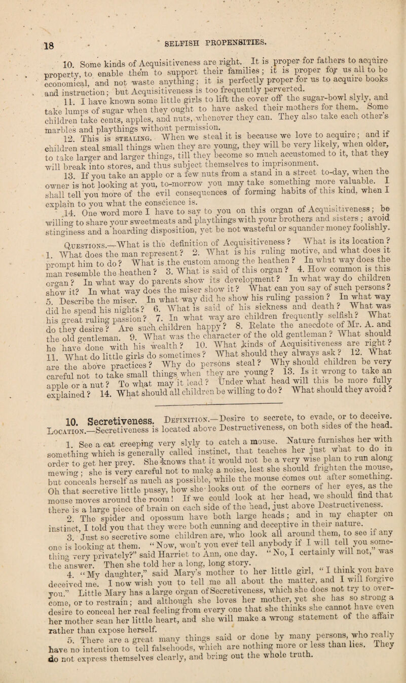 10 Some kinds of Acquisitiveness are right. It is proper for fathers to acquire property, to enable them to support their families ; it is proper % us all to be economical, and not waste anything; it is perfectly proper for us to acquire books and instruction; but Acquisitiveness is too frequently perverted. 11. I have known some little girls to lift the cover off the sugar-bowl slyly, and take lumps of sugar when they ought to have asked their mothers for them, borne children take cents, apples, and nuts, whenever they can. They also take each other s marbles and playthings without permission. _ t . , . „ 12 This is stealing. When we steal it is because we love to acquire; and it children steal small things when they are young, they will be very likely, when older, to take larger and larger things, till they become so much accustomed „.o it, that they will break into stores, and thus subject themselves to imprisonment. 13. If you take an apple or a few nuts from a stand m a street to-day, when the owner is hot looking at you, to-morrow you may take something more valuable. 1 shall tell you more of the evil consequences of forming habLts of this kind, when 1 explain to you what the conscience is. ...... 14 One word more I have to say to you on this organ of Acquisitiveness; be willing'to share your sweetmeats and playthings with your brothers and sisters ; avoid stinginess and a hoarding disposition, yet be not wasteful or squander money foolishly. Questions—What is the definition of Acquisitiveness ? What is its location ? 1. What does the man represent ? 2. What is his ruling motive, and what does it prompt him to do ? What is the custom among the heathen ? In what way does the man resemble the -heathen ? 3. What is said of this organ ? 4. How common is this organ? In what way do parents show its development? In what way do childien show it? In what way does the miser show it ? What can you say of such persons . 5 Describe the miser. In what way did he show his ruling passion In what way did he spend his nights? 6. What is said of his sickness and death ? What was his great ruling passion? 7. In what way;are children frequently selfish? What do they desire ? Are such children happy? 8. Delate the anecdote of Mr. A. and the old gentleman. 9. What was the character of the old gentleman ? TV hat should he havfdone with his wealth? 10. What kinds of Acquisitiveness are right? 11 What do little girls do sometimes? What should they always ask. 12. TV hat are the above practices ? Why do persons steal ? Why should children be very careful not to take small things when they are young ? 13. Is it wron& to take an or a nut v To what may it lead ? Under what head will this be more fully explained ? 14. What should all children be willing to do ? What should they avoid ? in Definition.—Desire to secrete, to evade, or to deceive. Location—Secretiveness is located above Destructiveness, on both sides of the head. 1. See a cat creeping very slyly to. catch a mouse Nature furmshes her with something which is generally called instinct, that teaches her just w. order to get her prey. She knows that it would not be a very wise plan to run alonb mewing she is very careful not to make a noise, lest she should frighten the mouse, but conceals herself as much as possible, while the mouse comes out alter something. Oh that secretive little pussy, how she-looks out of the corners oi her ejes as the mouse moves around the room! If we could look at her head, we should find that there is a large piece of brain on each side of the head, just above Destructrv eness. 2. The spider and opossum have both large heads; and m my chapter on instinct I told you that they were both cunning and deceptive m their nature. 3 Just so secretive some children are, who look all around them, to see if any one is'looking at them. “ Now, won’t you ever tell anybody if I will tell you some¬ thing very privately?” said Harriet to Ann, one day. “ No, I certainly will not, was the answer. Then she told her a long, long stoiy. T a- i, , i 4. “My daughter,” said Mary’s mother to her little girl, I think you have deceived me. I now wish you to tell me all about the matter, and I will forgive you ” Little Mary has a large organ of Secretiveness, which she does not try to over¬ come, or to restrain; and although she loves her mother, yet she has so strong a desire to conceal her real feeling from every one that she thinks she cannot have even her mother scan her little heart, and she will make a wrong statement of the afiair rather than expose herself. , ,. 5. There are a great many things said or done by many persons who really have no intention to tell falsehoods, which are nothing more or less than lies. T y do not express themselves clearly, and bring out the whole truth.