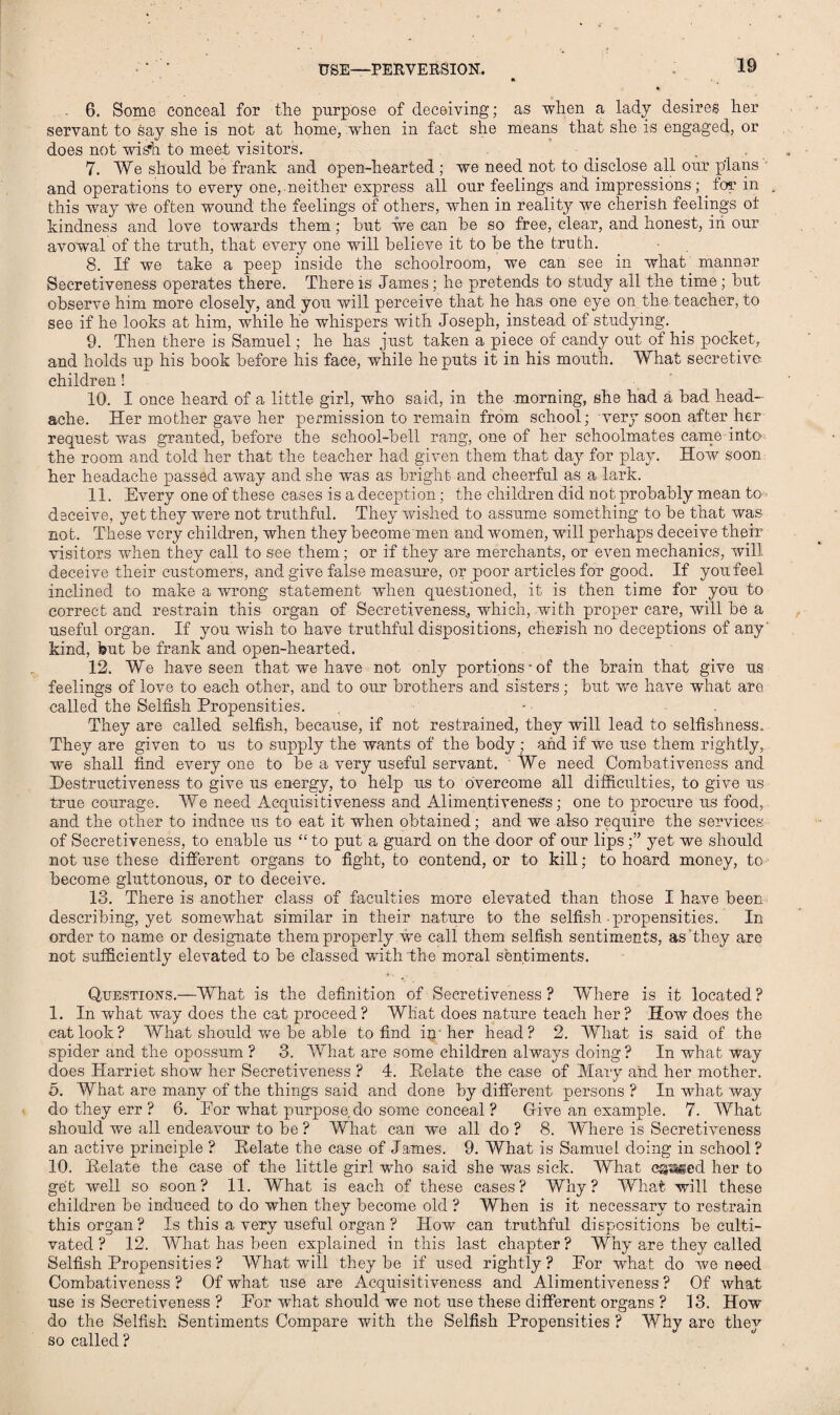 USE—PERVERSION. 6. Some conceal for the purpose of deceiving; as when a lady desires her servant to Say she is not at home, when in fact she means that she is engaged, or does not wish to meet visitors. 7. We should he frank and open-hearted; we need not to disclose all our plans and operations to every one, neither express all our feelings and impressions;. for in this way we often wound the feelings of others, when in reality we cherish feelings ot kindness and love towards them; hut we can be so free, clear, and honest, in our avowal of the truth, that every one will believe it to he the truth. 8. If we take a peep inside the schoolroom, we can see in what manner Secretiveness operates there. There is James; he pretends to study all the time; hut observe him more closely, and you will perceive that he has one eye on the teacher, to see if he looks at him, while he whispers with Joseph, instead of studying. 9. Then there is Samuel; he has just taken a piece of candy out of his pocket, and holds up his book before his face, while he puts it in his mouth. What secretive- children ! 10. I once heard of a little girl, who said, in the morning, she had a bad head¬ ache. Her mother gave her permission to remain from school; very soon after her request was granted, before the school-bell rang, one of her schoolmates came into- the room and told her that the teacher had given them that day for play. How soon her headache passed away and she was as bright and cheerful as a lark. 11. Every one of these cases is a deception; the children did not probably mean to deceive, yet they were not truthful. They wished to assume something to be that was not. These very children, when they become men and women, will perhaps deceive their visitors when they call to see them; or if they are merchants, or even mechanics, will deceive their customers, and give false measure, or poor articles for good. If you feel inclined to make a wrong statement when questioned, it is then time for you to correct and restrain this organ of Secretiveness., which, with proper care, will be a useful organ. If you wish to have truthful dispositions, cherish no deceptions of any' kind, but be frank and open-hearted. 12. We have seen that we have not only portions-of the brain that give us feelings of love to each other, and to our brothers and sisters; but we have what are called the Selfish Propensities. . -■ . They are called selfish, because, if not restrained, they will lead to selfishness. They are given to us to supply the wants of the body ; and if we use them rightly, we shall find every one to be a very useful servant. • We need Combativeness and Destructiveness to give us energy, to help us to overcome all difficulties, to give us true courage. We need Acquisitiveness and Alimentiveness; one to procure us food, and the other to induce us to eat it when obtained; and we also require the services- of Secretiveness, to enable us “ to put a guard on the door of our lips;” yet we should not use these different organs to fight, to contend, or to kill; to hoard money, to become gluttonous, or to deceive. 13. There is another class of faculties more elevated than those I have been describing, yet somewhat similar in their nature to the selfish propensities. In order to name or designate them properly we call them selfish sentiments, as they are not sufficiently elevated to be classed writh the moral sentiments. Questions.—What is the definition of Secretiveness? Where is it located? 1. In what way does the cat proceed? What does nature teach her? How does the cat look? What should we be able to find im her head? 2. What is said of the spider and the opossum ? 3. What are some children always doing? In what way does Harriet show her Secretiveness ? 4. Relate the case of Mary and her mother, <5. What are many of the things said and done by different persons ? In what way do they err ? 6. Eor what purpose do some conceal ? Gfive an example. 7. What should we all endeavour to be ? What can we all do ? 8. Where is Secretiveness an active principle ? Relate the case of James. 9. What is Samuel doing in school? 10. Relate the case of the little girl who said she was sick. What canned her to get well so soon? 11. What is each of these cases? Why? What will these children be induced to do when they become old ? When is it necessary to restrain this organ ? Is this a very useful organ ? How can truthful dispositions be culti¬ vated ? 12. What has been explained in this last chapter ? Why are they called Selfish Propensities ? What will they be if used rightly? For what do we need Combativeness? Of what use are Acquisitiveness and Alimentiveness ? Of what use is Secretiveness ? For what should we not use these different organs ? 13. How do the Selfish Sentiments Compare with the Selfish Propensities ? Why are they so called ?