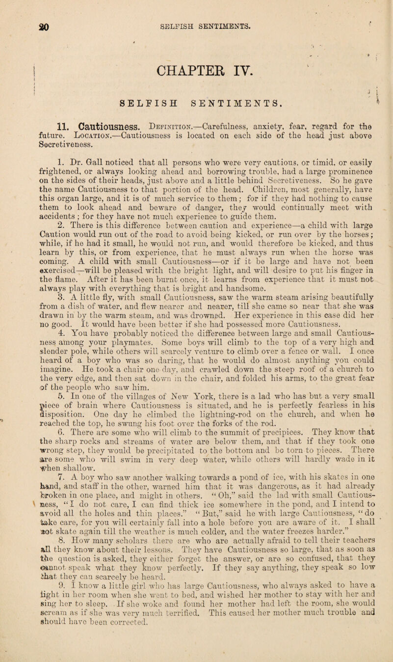 i CHAPTER IV. f f 1 3 SELFISH SENTIMENTS. 11. Cautiousness. Definition.—Carefulness, anxiety, fear, regard for the future. Location.—Cautiousness is located on each side of the head just above Secretiveness. 1. Dr. Gall noticed that all persons who were very cautious, or timid, or easily frightened, or always looking ahead and borrowing trouble, had a large prominence on the sides of their heads, just above and a little behind Secretiveness. So he gave the name Cautiousness to that portion of the head. Children, most generally, have this organ large, and it is of much service to them; for if they had nothing to cause them to look ahead and beware of danger, they would continually meet with accidents ; for they have not much experience to guide them. 2. There is this difference between caution and experience—a child with large Caution would run out of the road to avoid being kicked, or run over by the horses ; while, if he had it small, he would not run, and would therefore be kicked, and thus learn by this, or from experience, that he must always run when the horse was coming. A child with small Cautiousness—or if it be large and have not been exercised—will be pleased with the bright light, and will desire to put his finger in the flame. After it has been burnt once, it learns from experience that it must not always play with everything that is bright and handsome. 3. A little fly, with small Cautiousness, saw the warm steam arising beautifully from a dish of water, and flew nearer and nearer, till she came so near that she was drawn in by the warm steam, and was drowned. Her experience in this case did her no good. It would have been better if she had possessed more Cautiousness. 4. You have probably noticed the difference between large and small Cautious¬ ness among your playmates. Some boys will climb to the top of a very high and slender pole, while others will scarcely venture to climb over a fence or wall. I once heard of a boy who was so daring, that he would do almost anything you could imagine. He took a chair one day, and crawled down the steep roof of a church to the very edge, and then sat down in the chair, and folded his arms, to the great fear of the people who saw him. 5. In one of the villages of New York, there is a lad who has but a very small piece of brain where Cautiousness is situated, and he is perfectly fearless in his disposition. One day he climbed the lightning-rod on the church, and when he reached the top, he swung his foot over the forks of the rod. 6. There are some who will climb to the summit of precipices. They know that the sharp rocks and streams of water are below them, and that if they took one wrong step, they would be precipitated to the bottom and be torn to pieces. There are some who will swim in very deep water, while others will hardly wade in it when shallow. 7. A boy who saw another walking towards a pond of ice, with his skates in one Land, and staff in the other, warned him that it was dangerous, as it had already broken in one place, and might in others. “ Oh,” said the lad with small Cautious- »ess, “I do not care, I can find thick ice somewhere in the pond, and I intend to avoid all the holes and thin places.” “ But,” said he with large Cautiousness, “ do take care, for you will certainly fall into a hole before you are aware of it, I shall sot skate again till the weather is much colder, and the water freezes harder.” 8. How many scholars there are who are actually afraid to tell their teachers all they know about their lessons. They have Cautiousness so large, that as soon as the question is asked, they either forget the answer, or are so confused, that they cannot speak what they know perfectly. If they say anything, they speak so low that they can scarcely be heard. 9. I know a little girl who has large Cautiousness, who always asked to have a light in her room when she went to bed, and wished her mother to stay with her and sing her to sleep. If she woke and found her mother had left the room, she would scream as if she was very much terrified. This caused her mother much trouble and should have been corrected.