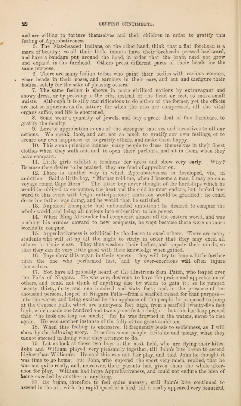 and are willing to torture themselves and their children in order to gratify this feeling of Approbativeness. 5. The Flat-headed Indians, on the other hand, think that a flat forehead is a mark of beauty; so all their little infants have their foreheads pressed backward, and have a bandage put around the head, in order that the brain need not grow and expand in the forehead. Others press different parts of their heads for the same purpose. 6. There are many Indian tribes who paint their bodies with various colours, wear beads in their noses, and earrings in their ears, and cut and disfigure their bodies, solely for the sake of pleasing others. 7. The same feeling is shown in. more civilised nations by extravagant and showy dress, or by pressing in the ribs, instead of the head or feet, to make small waists. Although it is silly and ridiculous to do either of the former, yet the effects are not so injurious as the latter; for when the ribs are compressed, all the vital organs suffer, and life is shortened. 8. Some Avear a quantity of jewels, and buy a great deal of fine furniture, to gratify the faculty. 9. Love of approbation is one of the strongest motives and incentives to all our actions, We speak, look, and act, not so much to gratify our own feelings, or to secure our owm happiness, as to gratify others, and make them happy. 10. This same principle induces many people to dress themselves in their finest clothes when they walk out, and to open their parlours, and sit in them, when they have company. 11. Little girls exhibit a fondness for dress and show very early. Why? Because they desire to be praised; they are fond of approbation. 12. There is another way in which Approbativeness is developed, viz., in ambition. Said a little boy, “Mother told me, when I become a man, I may go on a voyage round Cape Horn.” The little boy never thought of the hardships which he would be obliged to encounter, the heat and the cold he mus4- endure, but looked for¬ ward to this event with bright anticipations ; ambition would be gratified; he could do as his father was doing, and he would then be satisfied. 13. Napoleon Bonaparte had unbounded ambition; he desired to conquer the whole Avorld, and bring all nations into subjection to his power. 14. When King Alexander had conquered almost all the eastern world, and uras pushing his armies onward to new conquests, he wept because there were no more ivorlds to conquer. 15. Approbativeness is exhibited by the desire to excel others. There are many students who will sit up all the night to study, in order that they may excel all others in their class. They thus weaken their bodies, and impair their minds, so that they can do very little good with their knowledge when gained. 16. Boys show this organ in their sports; they will try to leap a little farther than the one who performed last, and by over-exertions will often injure themselves. 17. You have all probably heard of the illustrious Sam Patch, who leaped over the Falls of Niagara. He was very desirous to have the praise and approbation of others, and could not think of anything else by which to gain it; so he jumped twenty, thirty, forty, and one hundred and sixty feet; and, in the presence of ten thousand persons, leaped at Niagara Falls—from a scaffold raised for that purpose— into the water, and being excited by the applause of the people he proposed to jump at the Genesee Falls, which are ninety-six feet high, from a scaffold twenty-five feet high, which made one hundred and twenty-one feet in height; but this last leap proved that “ he took one leap too much; ” for he was drowned in the waters, never to rise again. He wras another instance of the folly of too great ambition, 18. When this feeling is excessive, it frequently leads to selfishness, as I will show by the following story. It makes some people irritable and uneasy, when thej cannot succeed in doing what they attempt to do. 19. Let us look at those tAvo boys in the next field, who are flying their kites. John and William played A'ery pleasantly together, till John's kite began to ascend higher than William’s. He said this was not fair play, and told John he thought it was time to go home; but John, who enjoyed the sport very much, replied, that he was not quite ready, and, moreover, their parents had given them the Avhole after¬ noon for play. William had large Approbativeness, and could not endure the idea of being excelled by another in anything. 20. He began, therefore to feel quite uneasy; still John's kite continued to ascend in the air, with the rapid speed of a bird, till it really appeared very beautiful