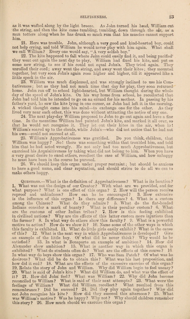 as it was wafted along by the light breeze. As John turned his head, William cut the string, and then the kite came tumbling, tumbling, down through the air, as a man totters along when he has drunk so much rum that his muscles cannot support him. 21. Here was trouble. John, although a very good and kind-hearted boy, could not help crying, and told William he would never play with him again. What shall we call William? Every one would say, “A very selfish boy.” 22. The kite happened to fall where John could easily find it, and being pacified1' they went out again the next day to play, William had fixed his kite, and put on some new string, to see if his could not equal John’s. They tried again. They unrolled their cord; away went the string, and away'went their kites ; they mounted together, but very soon John’s again rose higher and higher, till it appeared like a little speck in the air. 23. William was much displeased, and was strongly inclined to use his Com¬ bativeness ; but as they had not much time that day for play, they soon returned home. John ran off to school light-hearted, but William thought during the whole day of the speed of John’s kite. On his way home from school, he recollected that John had told him he intended to go on an errand for his mother. In passing by his father’s yard, he saw the kite lying in one corner, as John had left it in the morning. A wicked thought came into his mind—to exchange one for the other. As they lived very near each other, this was done without attracting the notice of any one. 24. The next play-day William proposed to John to go out again and have a fine time. In the meantime William had painted John’s kite, and marked it all over, so that he would not recognise it. They let out their kites in the air, when lo ! William’s soared up to the clouds, while John’s—who did not notice that he had not his own—could not succeed at all. 25. William’s Approbativeness was gratified. Ho you think, children, that William was happy ? Ho ! there was something within that troubled him, and told him that he had acted wrongly. He not only had too much Approbativeness, but exercised his Acquisitiveness by taking what did not belong to him. When you have a very great desire to excel others, recollect the case of William, and how unhappy he must have been in the course he pursued. 28. We should keep this organ under proper restraint; but should be anxious to have a good name, and clear reputation, and should strive to do all we can to make others happy. Questions.—What is the definition of Approbativeness ? What is its location? 1. What was not the design of our Creator? With what are we provided, and for what purpose? What is one effect of this organ? 2. How will the person receive reproof and unkindness ? How can he be encouraged ? 3. How extensive is tbe influence of this organ ? Is there any difference ? 4. What is a custom among the Chinese ? What do they admire ? 5. What do the flat-headed Indians consider a mark of beauty? What is their peculiar custom? 6. What are the customs of other Indian tribes ? 7. How is this feeling exhibited in civilised nations ? Why are the effects of this latter custom more injurious than the former ? 8. In what way do others show this faculty ? 9. What is a powerful motive to action ? How do we show it ? 10. Hame some of the other ways in which this faculty is exhibited. 11. What do little girls easily exhibit? What is the cause of this? 12. What is the next way in which Approbativeness is developed? Give ■an example of the little boy. Of what did he never think ? Why would he be satisfied? 13. In what is Bonaparte an example of ambition? 14. How did Alexander show ambition? 15. What is another way in which this organ is exhibited? What do students often do? What are the effects of this course? 16 In what way do boys show this organ ? 17. Who was Sam Patch ? Of what was he desirous ? What did he do to obtain this ? What was his last proposition, and how did it end? 18. What are the effects of the excessive exercise of this organ? 19. Helate the story of John and William. Why did William begin to feel uneasy? 20. What is said of John’s kite ? What did William do, and what was the effect of it? 21. How did John feel? What was William? 22. Why did John become reconciled to William? What is said of their next attempts? 23. What were the feelings of William? What did William recollect? What resulted from this remembrance? Hid he succeed? 24. Hid they play again together? Why did not John recognise his kite ? How did they succeed this afternoon ? 25. What was William’s motive? Was he happy? Why not ? Why should children remember this story? 26. How much should we exercise this organ ?