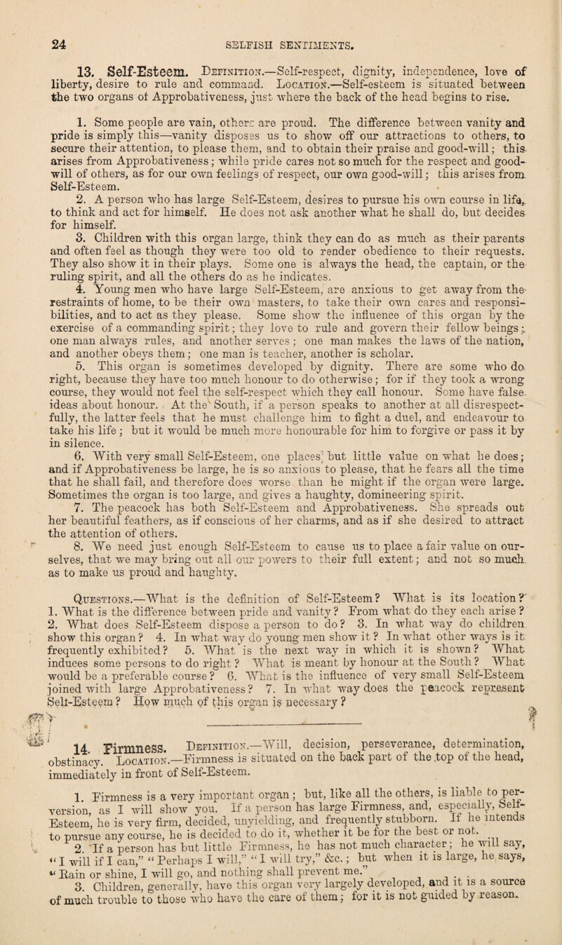 13. Self-Esteem. Definition.—Self-respect, dignity, independence, love of liberty, desire to rule and command. Location.—Self-esteem is situated between the two organs ot Approbativeness, just where the back of the head begins to rise. 1. Some people are vain, others are proud. The difference between vanity and pride is simply this—vanity disposes us to show off our attractions to others, to secure their attention, to please them, and to obtain their praise and good-will; this, arises from Approbativeness; while pride cares not so much for the respect and good¬ will of others, as for our own feelings of respect, our own good-will; this arises from Self-Esteem. 2. A person who has large Self-Esteem, desires to pursue his own course in life,, to think and act for himself. He does not ask another what he shall do, but decides for himself. 3. Children with this organ large, think they can do as much as their parents and often feel as though they were too old to render obedience to their requests. They also show it in their plays. Some one is always the head, the captain, or the ruling spirit, and all the others do as he indicates. 4. Young men who have large Self-Esteem, are anxious to get away from the restraints of home, to be their own masters, to take their own cares and responsi¬ bilities, and to act as they please. Some show the influence of this organ by the exercise of a commanding spirit; they love to rule and govern their fellow beings;, one man ahways rules, and another serves ; one man makes the laws of the nation, and another obeys them; one man is teacher, another is scholar. 5. This organ is sometimes developed by dignity. There are some who do. right, because they have too much honour to do otherwise; for if they took a wrong course, they would not feel the self-respect which they call honour. Some have false ideas about honour. At the South, if a person speaks to another at all disrespect¬ fully, the latter feels that he must challenge him to fight a duel, and endeavour to take his life; but it wmuld be much more honourable for him to forgive or pass it by in silence. 6. With very small Self-Esteem, one places; but little value on what he does; and if Approbativeness be large, he is so anxious to please, that he fears all the time that he shall fail, and therefore does worse than he might if the organ were large. Sometimes the organ is too large, and gives a haughty, domineering spirit. 7. The peacock has both Self-Esteem and Approbativeness. She spreads out her beautiful feathers, as if conscious of her charms, and as if she desired to attract the attention of others. 8. We need just enough Self-Esteem to cause us to place a fair value on our¬ selves, that we may bring out all our powers to their full extent; and not so much, as to make us proud and haughty. Questions.—What is the definition of Self-Esteem? What is its location?' 1. What is the difference between pride and vanity? From what do they each arise ? 2. What does Self-Esteem dispose a person to do? 3. In what way do children show this organ ? 4. In what way do young men show it ? In what other ways is it frequently exhibited? 5. What is the next way in which it is shown? What induces some persons to do right ? What is meant by honour at the South ? What would be a preferable course ? 6. What is the influence of very small Sell-Esteem joined with large Approbativeness? 7. In what way does the peacock represent Sell-Esteem ? How much of this organ is necessary ? ‘ 14 Firmness. Definition.—Will, decision, perseverance, determination, obstinacy. Location.—Firmness is situated on the back part of the .top of the head, immediately in front of Self-Esteem. 1 Firmness is a very important organ ; but, like all the others, is liable to Pel7 version, as I will show you. If a person has large Firmness, and, especially, Sell- Esteem, he is very firm, decided, unyielding, and frequently stubborn. 11 he intends to pursue any course, he is decided to do it, whether it be lor the best or not. 2. If a person has but little Firmness, he has not much character; he will say, «I -will if I can,” “ Perhaps I will,” “ I will try,” &c.; but when it is large, he says, “ Pain or shine, I wTill go, and nothing shall prevent me. 3. Children, generally, have this organ very largely developed, and it is a source of much trouble to those who have the care of them; for it is not guided by reason.