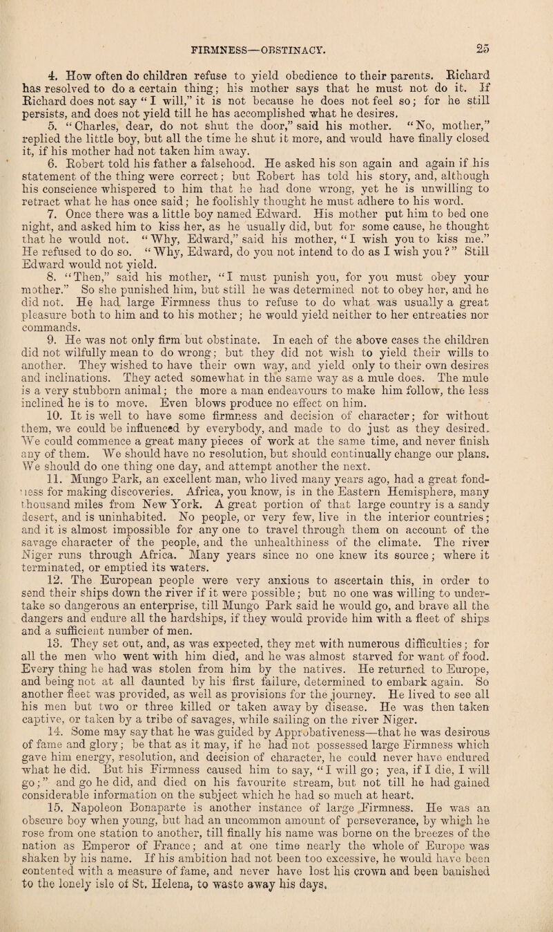 4. How often do children refuse to yield obedience to their parents. Richard has resolved to do a certain thing; his mother says that he must not do it. If Richard does not say “ I will,” it is not because he does not feel so; for he still persists, and does not yield till he has accomplished what he desires, 5. “Charles, dear, do not shut the door,” said his mother. “Iso, mother,” replied the little boy, but all the time he shut it more, and would have finally closed it, if his mother had not taken him away. 6. Robert told his father a falsehood. He asked his son again and again if his statement of' the thing were correct; but Robert has told his story, and, although his conscience whispered to him that he had done wrong, yet he is unwilling to retract what he has once said; he foolishly thought he must adhere to his word. 7. Once there was a little boy named Edward. His mother put him to bed one night, and asked him to kiss her, as he usually did, but for some cause, he thought that he would not. “ Why, Edward,” said his mother, “ I wish you to kiss me.” He refused to do so. “ Why, Edward, do you not intend to do as I wish you ? ” Still Edward would not yield. 8. “Then,” said his mother, “I must punish you, for you must obey your mother.” So she punished him, but still he was determined not to obey her, and he did not. He had large Firmness thus to refuse to do what was usually a great pleasure both to him and to his mother; he would yield neither to her entreaties nor commands. 9. He was not only firm but obstinate. In each of the above cases the children did not wilfully mean to do wrong; but they did not wish to yield their wills to another. They washed to have their own way, and yield only to their owm desires and inclinations. They acted somewhat in the same way as a mule does. The mule is a very stubborn animal; the more a man endeavours to make him follow, the less inclined he is to move. Even blows produce no effect on him. 10. It is well to have some firmness and decision of character; for without them, we could be influenced by everybody, and made to do just as they desired. We could commence a great many pieces of work at the same time, and never finish any of them. We should have no resolution, but should continually change our plans. We should do one thing one day, and attempt another the next. 11. Mungo Park, an excellent man, wdio lived many years ago, had a great fond¬ ness for making discoveries. Africa, you know, is in the Eastern Hemisphere, many thousand miles from New York. A great portion of that large country is a sandy desert, and is uninhabited. No people, or very few, live in the interior countries ; and it is almost impossible for any one to travel through them on account of the savage character of the people, and the unhealthiness of the climate. The river Niger runs through Africa. Many years since no one knew its source; where it terminated, or emptied its waters. 12. The European people wTere very anxious to ascertain this, in order to send their ships down the river if it were possible; but no one wras willing to under¬ take so dangerous an enterprise, till Mungo Park said he would go, and brave all the. dangers and endure all the hardships, if they would provide him with a fleet of ships, and a sufficient number of men. 13. They set out, and, as was expected, they met with numerous difficulties; for all the men who went with him died, and he was almost starved for want of food. Every thing he had was stolen from him by the natives. He returned to Europe, and being not at all daunted by his first failure, determined to embark again. So another fleet was provided, as well as provisions for the journey. He lived to see all his men but two or three killed or taken away by disease. He was then taken captive, or taken by a tribe of savages, while sailing on the river Niger. 14. Some may say that he was guided by Approbativeness—that he was desirous of fame and glory; be that as it may, if he had not possessed large Firmness which gave him energy, resolution, and decision of character, he could never have endured what he did. But his Firmness caused him to say, “I wall go; yea, if I die, I will go; ” and go he did, and died on his favourite stream, but not till he had gained considerable information on the subject which he had so much at heart. 15. Napoleon Bonaparte is another instance of large Firmness. He was an obscure boy when young, but had an uncommon amount of perseverance, by whi.;h he rose from one station to another, till finally his name was borne on the breezes of the nation as Emperor of France; and at one time nearly the whole of Europe was shaken by his name. If his ambition had not been too excessive, he would have been contented with a measure of fame, and never have lost his crown and been banished to the lonely isle of St. Helena, to waste away his days,