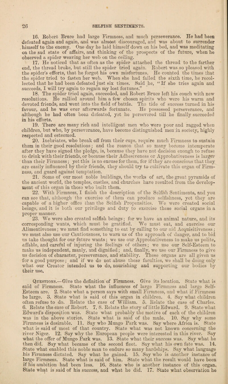 16. Bobert Bruce had large Firmness, and much perseverance. He had been defeated again and again, and was almost discouraged, and was about to surrender himself to the enemy. One day he laid himself down on his bed, and was meditating on the sad state of affairs, and thinking of the prospects of the future, when he observed a spider weaving her web on the ceiling. 17. He noticed that as often as the spider attached the thread to the farther end, the thread broke, but still the spider tried again. Bobert was so pleased with the spider’s efforts, that he forgot his own misfortunes. He counted the times that the spider tried to fasten her web. When she had failed the sixth time, he recol¬ lected that he had been defeated just six times. Said he, “ If she tries again and succeeds, I will try again to regain my lost fortunes.” 18. The spider tried again, succeeded, and Bobert Bruce left his couch with new resolutions. He rallied around him a few chosen spirits who were his warm and devoted friends, and vrent into the field of battle. The tide of success turned in his favour, and he was ever afterwards fortunate. He possessed perseverance, and although he had often been defeated, yet he persevered till he finally succeeded in his efforts. 19. There are many rich and intelligent men who were poor and ragged when children, but who, by perseverance, have become distinguished men in society, highly respected and esteemed. 20. Inebriates, who break off from their cups, require much Firmness to sustain them in their good resolutions; and the reason that so many become intemperate after they have signed the pledge, is, because they have not decision enough to refuse to drink with their friends, or because their Adhesiveness or Approbativeness is larger than their Firmness; yet this is no excuse for them, for if they are conscious that they are easily influenced by their friends, they should try to cultivate this organ of Firm¬ ness, and guard against temptation. 21. Some of our most noble buildings, the works of art, the great pyramids of the ancient world, the temples, castles, and churches have resulted from the develop¬ ment of this organ in those who built them. 22. With Firmness, I finish the description of the Selfish Sentiments, and you can see that, although the exercise of them can produce selfishness, yet they are capable of a higher office than the Selfish Propensities. We were created social beings, and it is both our privilege and duty to exercise these social organs in a proper manner. 23. We were also created selfish beings ; for we have an animal nature, and its corresponding vrants, which must be gratified. We must eat, and exercise our Alimentiveness; we must find something to eat by calling to our aid Acquisitiveness ; we must also use our Cautiousness, to warn us of the approach of danger, and to bid us take thought for our future wants; we use our Approbativeness to make us polite, affable, and careful of injuring the feelings of others; we use our Self-Esteem to make us independent, manly, and dignified; and, finally, we use our Firmness to give us decision of character, perseverance, and stability. These organs are all given us for a good purpose; and if we do not abuse these faculties, we shall be doing only what our Creator intended us to do, nourishing and supporting our bodies b}'- their use. Questions.—Give the definition of Firmness. Give its location. State what is said of Firmness. State what the influences of large Firmness and large Self- Esteem are. 2. State what a person says with small Firmness, and what if Firmness be large. 3. State what is said of this organ in children. 4. Say what children often refuse to do. Belate the case of William. 5. Belate the case of Charles. 6. Belate the case of Bobert. 7, 8. Belate the story of little Edward. 9. State what Edward’s disposition was. State what probably the motive of each of the children was in the above stories. State what is said of the mule. 10. Say why some Firmness is desirable. 11. Say who Mungo Park was. Say-where Africa is. State what is said of most of that country. State what was not known concerning the river Niger. 12. Say why the European people were interested in this river. Say what the offer of Mungo Park was. 13. State what their success was. Say what he then did. Say what became of the second fleet. Say wrhat his own fate was. 14. State what enabled this noble man to endure so many hardships. Say what language his Firmness dictated. Say what he gained. 15. Say wdio is -another instance of large Firmness. State what is said of him. State what the result would have been if his ambition had been less. 16. State who is another instance of this organ. State what is said of his success, and what he did. 17. State what observation he