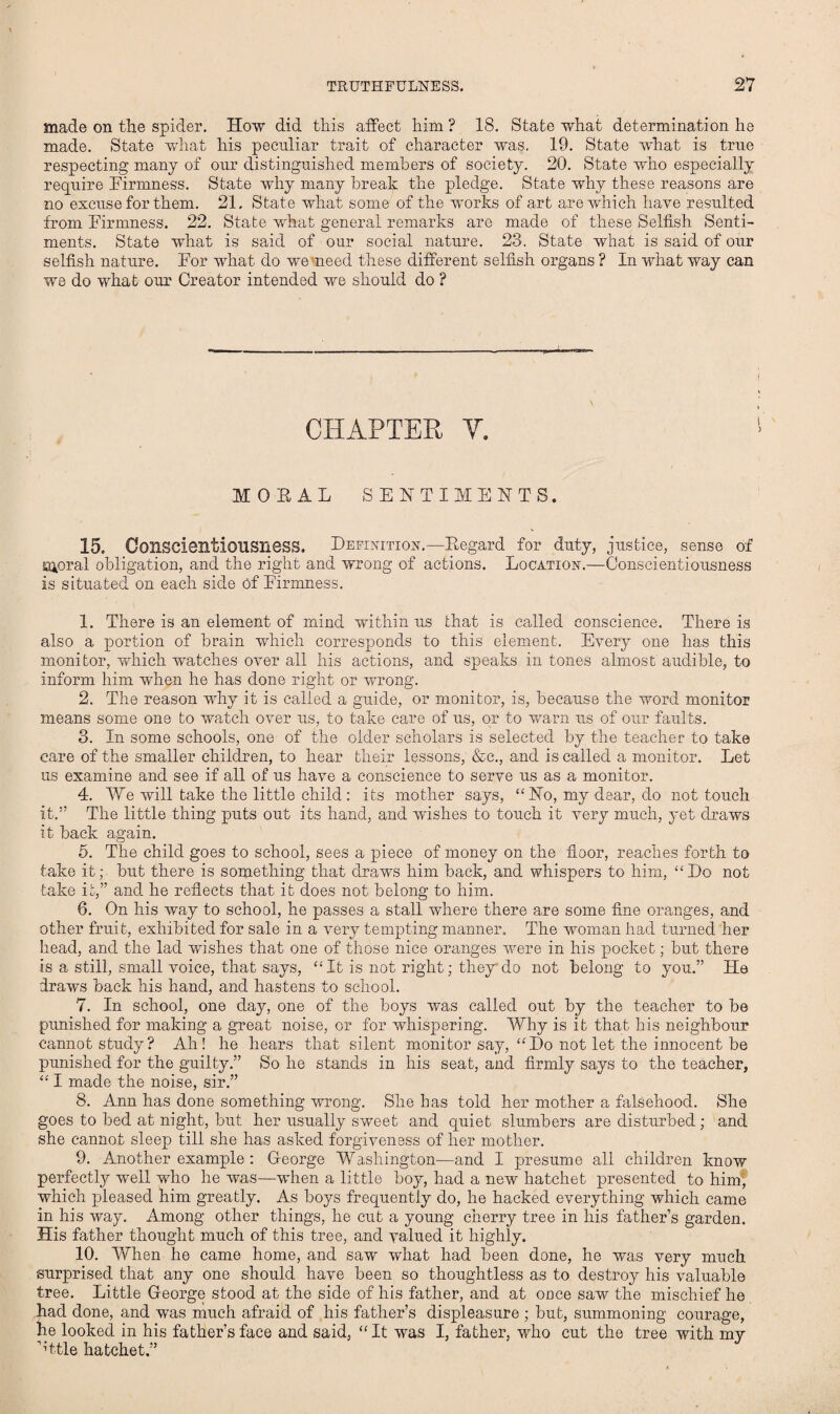 made on the spider. How did this affect him ? 18. State what determination he made. State what his peculiar trait of character was. 19. State what is true respecting many of our distinguished members of society. 20. State who especially require Firmness. State why many break the pledge. State why these reasons are no excuse for them. 21, State what some of the works of art are which have resulted from Firmness. 22. State what general remarks are made of these Selfish Senti¬ ments. State what is said of our social nature. 23. State what is said of our selfish nature. For what do we meed these different selfish organs ? In what way can we do what our Creator intended we should do ? CHAPTER Y. IOEAI SENTIMENTS. 15. Conscientiousness, Definition.—Eegard for duty, justice, sense of Kuoral obligation, and the right and wrong of actions. Location.—Conscientiousness is situated on each side of Firmness. 1. There is an element of mind within us that is called conscience. There is also a portion of brain which corresponds to this element. Every one has this monitor, which watches over all his actions, and speaks in tones almost audible, to inform him when he has done right or wrong. 2. The reason why it is called a guide, or monitor, is, because the word monitor means some one to watch over us, to take care of us, or to warn us of our faults. 3. In some schools, one of the older scholars is selected by the teacher to take care of the smaller children, to hear their lessons, &c., and is called a monitor. Let us examine and see if all of us have a conscience to serve us as a monitor. 4. We will take the little child: its mother says, “No, my dear, do not touch it.” The little thing puts out its hand, and wishes to touch it very much, yet draws it back again. 5. The child goes to school, sees a piece of money on the floor, reaches forth to take it; but there is something that draws him back, and whispers to him, “Do not take it,” and he reflects that it does not belong to him. 6. On his way to school, he passes a stall where there are some fine oranges, and other fruit, exhibited for sale in a very tempting manner. The woman had turned her head, and the lad wishes that one of those nice oranges were in his pocket; but there is a still, small voice, that says, “It is not right; they do not belong to you.” He draws back his hand, and hastens to school. 7. In school, one day, one of the boys was called out by the teacher to be punished for making a great noise, or for whispering. Why is it that his neighbour cannot study? Ah! he hears that silent monitor say, “Do not let the innocent be punished for the guilty.” So he stands in his seat, and firmly says to the teacher, “ I made the noise, sir.” 8. Ann has done something wrong. She has told her mother a falsehood. She goes to bed at night, but her usually sweet and quiet slumbers are disturbed; and she cannot sleep till she has asked forgiveness of her mother. 9. Another example : George Washington—and I presume all children know perfectly well who he was—when a little boy, had a new hatchet presented to him, which pleased him greatly. As boys frequently do, he hacked everything which came in his way. Among other things, he cut a young cherry tree in his father’s garden. His father thought much of this tree, and valued it highly. 10. When he came home, and saw what had been done, he was very much surprised that any one should have been so thoughtless as to destroy his valuable tree. Little George stood at the side of his father, and at once saw the mischief he had done, and was much afraid of his father’s displeasure ; but, summoning courage, he looked in his father’s face and said, “It was I, father, who cut the tree with my ’fftle hatchet.”