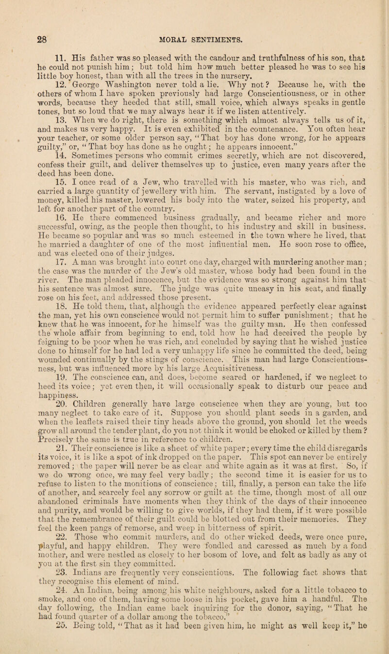 11. His father was so pleased with the candour and truthfulness of his son, that he could not punish him; hut told him how much better pleased he was to see his little boy honest, than with all the trees in the nursery. 12. George Washington never told a lie. Why not? Because he, with the others of whom I have spoken previously had large Conscientiousness, or in other words, because they heeded that still, small voice, which always speaks in gentle tones, but so loud that we may always hear it if we listen attentively. 13. When we do right, there is something which almost always tells us of it, and makes us very happy. It is even exhibited in the countenance. You often hear your teacher, or some older person say, “That boy has done wrong, for he appears guilty,” or, “ That boy has done as he ought; he appears innocent.” 14. Sometimes persons who commit crimes secretly, which are not discovered, confess their guilt, and deliver themselves up to justice, even many years after the deed has been done. 15. I once read of a Jew, who travelled with his master, who vras rich, and carried a large quantity of jewellery with him. The servant, instigated by a love of money, killed his master, lowered his body into the water, seized his property, and left for another part of the country. 16. lie there commenced business gradually, and became richer and more successful, owing, as the people then thought, to his industry and skill in business. He became so popular and was so much esteemed in the town where he lived, that he married a daughter of one of the most influential men. He soon rose to office, and was elected one of their judges. 17. A man was brought into court one day, charged with murdering another man; the case wras the murder of the Jew's old master, whose body had been found in the river. The man pleaded innocence, but the evidence was so strong against him that his sentence was almost sure. The judge was quite uneasy in his seat, and finally rose on his feet, and addressed those present. 18. He told them, that, although the evidence appeared perfectly clear against the man, yet his own conscience would not permit him to suffer punishment; that he knew that he w'as innocent, for he himself was the guilty man. He then confessed the whole affair from beginning to end, told how he had deceived the people by feigning to be poor when he was rich, and concluded by saying that he wished justice done to himself for he had led a very unhappy life since he committed the deed, being wounded continually by the stings of conscience. This man had large Conscientious¬ ness, but was influenced more by his large Acquisitiveness. 19. The conscience can, and does, become seared or hardened, if we neglect to heed its voice; yet even then, it will occasionally speak to disturb our peace and happiness. 20. Children generally have large conscience when they are young, but too many neglect to take care of it. Suppose you should plant seeds in a garden, and when the leaflets raised their tiny heads above the ground, you should let the weeds grow all around the tender plant, do you not think it would be choked or killed by them ? Precisely the same is true in reference to children. 21. Their conscience is like a sheet of white paper; every time the child disregards its voice, it is like a spot of ink dropped on the paper. This spot can never be entirely removed ; the paper will never be as clear and white again as it was at first. So, if we do wrong once, w'e may feel very badly; the second time it is easier for us to refuse to listen to the monitions of conscience; till, finally, a person can take the life of another, and scarcely feel any sorrow or guilt at the time, though most of all our abandoned criminals have moments when they think of the days of their innocence and purity, and would be willing to give worlds, if they had them, if it were possible that the remembrance of their guilt could be blotted out from their memories. They feel the keen pangs of remorse, and weep in bitterness of spirit. 22. Those who commit murders, and do other wicked deeds, were once pure, playful, and happy children. They were fondled and caressed as much by a fond mother, and were nestled as closely to her bosom of love, and felt as badly as any of you at the first sin they committed. 23. Indians are frequently very conscientious. The following fact shows that they recognise this element of mind. 24. An Indian, being among his white neighbours, asked for a little tobacco to smoke, and one of them, having some loose in his pocket, gave him a handful. The day following, the Indian came back inquiring for the donor, saying, “ That he had found quarter of a dollar among the tobacco.” 25. Being told, “That as it had been given him, he might as well keep it,” he