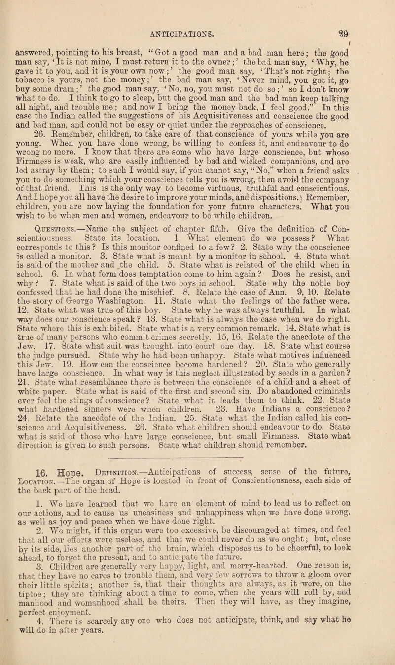 ANTICIPATIONS. 39 Answered, pointing to his breast, “ Got a good man and a bad man here; the good man say, ‘It is not mine, I must return it to the owner; ’ the bad man say, ‘ Why, he gave it to you, and it is your own now; ’ the good man say, ‘ That’s not right; the tobacco is yours, not the money;’ the bad man say, ‘Never mind, you got it, go buy some dram; ’ the good man say, ‘ No, no, you must not do so; ’ so I don’t know what to do. I think to go to sleep, but the good man and the bad man keep talking all night, and trouble me; and now I bring the money back, I feel good.” In this case the Indian called the suggestions of his Acquisitiveness and conscience the good and bad man, and could not be easy or quiet under the reproaches of conscience. 26. Remember, children, to take care of that conscience of yours while you are young. When you have done wrong, be willing to confess it, and endeavour to do wrong no more. I know that there are some who have large conscience, but whose Firmness is weak, who are easily influenced by bad and wicked companions, and are led astray by them; to such I would say, if you cannot say, “ No,” when a friend asks you to do something which your conscience tells you is wrong, then avoid the company of that friend. This is the only way to become virtuous, truthful and conscientious. And I hope you all have the desire to improve your minds, and dispositions.) Remember, children, you are now laying the foundation for your future characters. What you wish to be when men and women, endeavour to be while children. Questions.—Name the subject of chapter fifth. Give the definition of Con¬ scientiousness. State its location. 1, What element do we possess? What corresponds to this? Is this monitor confined to a few? 2. State why the conscience is called a monitor. 3. State what is meant by a monitor in school. 4. State what is said of the mother and the child. 5. State what is related of the child when in school. 6. In what form does temptation come to him again ? Does he resist, and why ? 7. State what is said of the two boys in school. State why the noble boy confessed that he had done the mischief. 8. Relate the case of Ann. 9, 10. Relate the story of George Washington. 11. State what the feelings of the father were. 12. State what was true of this boy. State why he was always truthful. In what way does our conscience speak ? 13. State what is always the case when we do right. State where this is exhibited. State what is a very common remark. 14. State what is true of many persons who commit crimes secretly. 15, 16. Relate the anecdote of the Jew'. 17. State what suit was brought into court one day. 18. State what course the judge pursued. State why he had been unhappy. State what motives influenced this Jew. 19. How can the conscience become hardened? 20. State who generally have large conscience. In what wray is this neglect illustrated by seeds in a garden ? 21. State what resemblance there is between the conscience of a child and a sheet of white paper. State what is said of the first and second sin. Do abandoned criminals ever feel the stings of conscience ? State what it leads them to think. 22. State what hardened sinners were when children. 23. Have Indians a conscience? 24, Relate the anecdote of the Indian. 25. State what the Indian called his con¬ science and Acquisitiveness. 26. State what children should endeavour to do. State what is said of those who have large conscience, but small Firmness. State what direction is given to such persons. State what children should remember. 16. Hope. Definition.—Anticipations of success, sense of the future, Location.—-The organ of Hope is located in front of Conscientiousness, each side of the back part of the head. 1. We have learned that we have an element of mind to lead us to reflect on our actions, and to cause us uneasiness and unhappiness when we have done wrong, as well as joy and peace when we have done right. 2. We might, if this organ were too excessive, be discouraged at times, and feel that all our efforts w'ere useless, and that wo could never do as we ought; but, close by its side, lies another part of the brain, which disposes us to be cheerful, to look ahead, to forget the present, and to anticipate the future. 3. Children are generally very happy, light, and merry-hearted. One reason is, that they have no cares to trouble them, and very few sorrows to throw a gloom over their little spirits; another is, that their thoughts are always, as it were, on the tiptoe; they are thinking about a time to come, when the years will roll by, and manhood and womanhood shall be theirs. Then they will have, as they imagine, perfect enjoyment. 4. There is scarcely any one who does not anticipate, think, and say what he will do in qfter years.