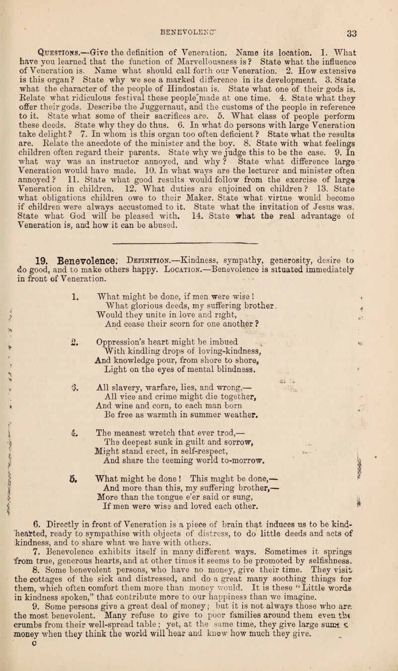 Questions.—Give the definition of Veneration. Name its location. 1. What have you learned that the function of Marvellousness is ? State what the influence of Veneration is. Name what should call forth our Veneration. 2. How extensive is this organ? State why w'e see a marked difference in its development. 3. State what the character of the people of Hindostan is. State what one of their gods is. Delate what ridiculous festival these people^made at one time. 4. State what they offer their gods. Describe the Juggernaut, and the customs of the people in reference to it. State what some of their sacrifices are. 5. What class of people perform these deeds. State why they do thus. 6. In what do persons with large Veneration take delight ? 7. In whom is this organ too often deficient ? State what the results are. Eelate the anecdote of the minister and the boy. 8. State with what feelings children often regard their parents. State why we judge this to be the case. 9. In what way was an instructor annoyed, and why ? State what difference large Veneration would have made. 10. In what ways are the lecturer and minister often annoyed? 11. State what good results would follow from the exercise of larg$ Veneration in children. 12. What duties are enjoined on children ? 13. State what obligations children owe to their Maker. State what virtue would become if children were always accustomed to it. State what the invitation of Jesus was. State what God will be pleased with. 14, State what the real advantage of Veneration is, and how it can be abused. 19. Benevolence: Definition.—Kindness, sympathy, generosity, desire to do good, and to make others happy. Location.—Benevolence is situated immediately in front of Veneration. \ V * J 1. What might be done, if men were wise ! < What glorious deeds, my suffering brother, ^ Would they unite in love and right, And cease their scorn for one another ? 2, Oppression’s heart might be imbued _ v,_- With kindling drops of loving-kindness, And knowledge pour, from shore to shore, Light on the eyes of mental blindness. , t t). All slavery, warfare, lies, and wrong,— All vice and crime might die together, And wine and corn, to each man born Be free as warmth in summer weather. 4. The meanest wretch that ever trod,— The deepest sunk in guilt and sorrow, Might stand erect, in self-respect, :r<;. And share the teeming world to-morrow. ^ I 5# What might be done ! This might be done,— And more than this, my suffering brother,— More than the tongue e’er said or sung, i. If men were wise and loved each other. ^ 6. Directly in front of Veneration is a piece of brain that induces us to be kind- Learted, ready to sympathise with objects of distress, to do little deeds and acts of kindness, and to share what we have with others. 7. Benevolence exhibits itself in many different ways. Sometimes it springs from true, generous hearts, and at other times it seems to be promoted by selfishness. 8. Some benevolent persons, who have no money, give their time. They visit the cottages of the sick and distressed, and do a great many soothing things for them, which often comfort them more than money would. It is these “Little words in kindness spoken,” that contribute more to our happiness than we imagine. 9. Some persons give a great deal of money; but it is not always those who ar?; the most benevolent. Many refuse to give to poor families around them even crumbs from their well-spread table ; yet, at the same time, they give large sunn £ money when they think the world will hear and know how much they give. c
