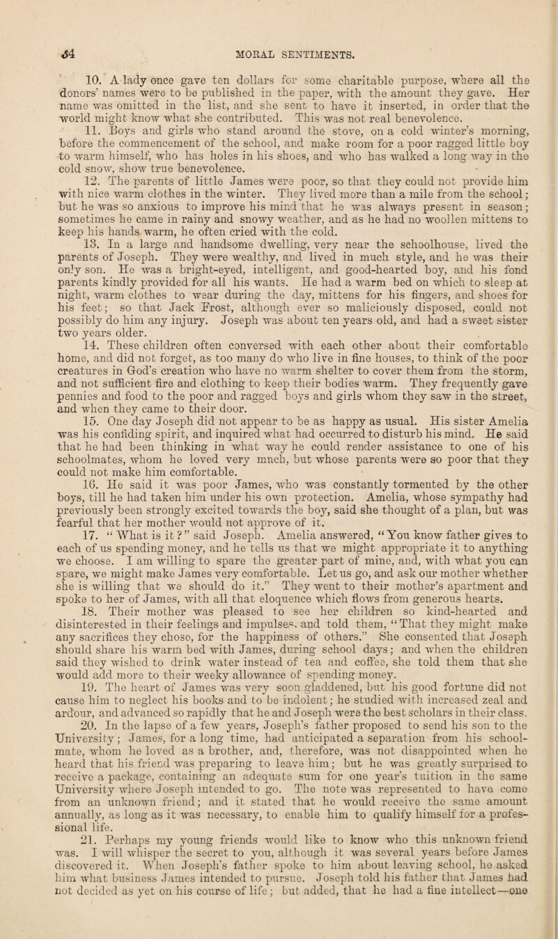 10. A lady once gave ten dollars for some charitable purpose, where all the donors’ names were to be published in the paper, with the amount they gave. Her name was omitted in the list, and she sent to have it inserted, in order that the world might know what she contributed. This was not real benevolence. 11. Boys and girls who stand around the stove, on a cold winter’s morning, before the commencement of the school, and make room for a poor ragged little boy to warm himself, who has holes in his shoes, and who has walked a long way in the cold snow, show true benevolence. 12. The parents of little James were poor, so that they could not provide him with nice warm clothes in the winter. They lived more than a mile from the school; but he was so anxious to improve his mind that he was always present in season; sometimes he came in rainy and snowy weather, and as he had no woollen mittens to keep his hands warm, he often cried with the cold. 13. In a large and handsome dwelling, very near the sclioolhouse, lived the parents of Joseph. They were wealthy, and lived in much style, and he was their only son. He was a bright-eyed, intelligent, and good-hearted boy, and his fond parents kindly provided for all his wants. He had a warm bed on which to sleep at night, warm clothes to wear during the day, mittens for his fingers, and shoes for his feet; so that Jack Prost, although ever so maliciously disposed, could not possibly do him any injury. Joseph was about ten years old, and had a sweet sister two years older. 14. These children often conversed with each other about their comfortable home, and did not forget, as too many do who live in fine houses, to think of the poor creatures in God’s creation who have no warm shelter to cover them from the storm, and not sufficient fire and clothing to keep their bodies warm. They frequently gave pennies and food to the poor and ragged boys and girls whom they saw in the street, and when they came to their door. 15. One day Joseph did not appear to be as happy as usual. His sister Amelia was his confiding spirit, and inquired what had occurred to disturb his mind. He said that he had been thinking in what way he could render assistance to one of his schoolmates, whom he loved very much, but whose parents were so poor that they could not make him comfortable. 16. He said it was poor James, who was constantly tormented by the other boys, till he had taken him under his own protection. Amelia, whose sympathy had previously been strongly excited towards the boy, said she thought of a plan, but was fearful that her mother would not approve of it. 17. “ What is it ? ” said Joseph. Amelia answered, “ You know father gives to each of us spending money, and he tells us that we might appropriate it to anything we choose. I am willing to spare the greater part of mine, and, with what you can spare, we might make James very comfortable. Let us go, and ask our mother whether she is willing that we should do it.” They went to their mother’s apartment and spoke to her of James, with all that eloquence which flows from generous hearts. 18. Their mother was pleased to see her children so kind-hearted and disinterested in their feelings and impulses, and told them, “That they might make any sacrifices they chose, for the happiness of others.” She consented that Joseph should share his warm bed with James, during school days; and when the children said they wished to drink water instead of tea and coffee, she told them that she would add more to their weeky allowance of spending money. 19. The heart of James was very soon gladdened, but his good fortune did not cause him to neglect his books and to be indolent; he studied with increased zeal and ardour, and advanced so rapidly that he and Joseph were the best scholars in their class. 20. In the lapse of a few years, Joseph’s father proposed to send his son to the University; James, for a long time, had anticipated a separation from his school¬ mate, whom he loved as a brother, and, therefore, was not disappointed when he heard that his friend was preparing to leave him; but he was greatly surprised to receive a package, containing an adequate sum for one year’s tuition in the same University where Joseph intended to go. The note was represented to have come from an unknown friend; and it stated that he would receive the same amount annually, as long as it was necessary, to enable him to qualify himself for a profes¬ sional life. 21. Perhaps my young friends would like to know who this unknown friend was. I will whisper the secret to you, although it was several years before James discovered it. When Joseph's father spoke to him about leaving school, he asked him what business James intended to pursue. Joseph told his father that James had not decided as yet on his course of life; but added, that he had a fine intellect—one
