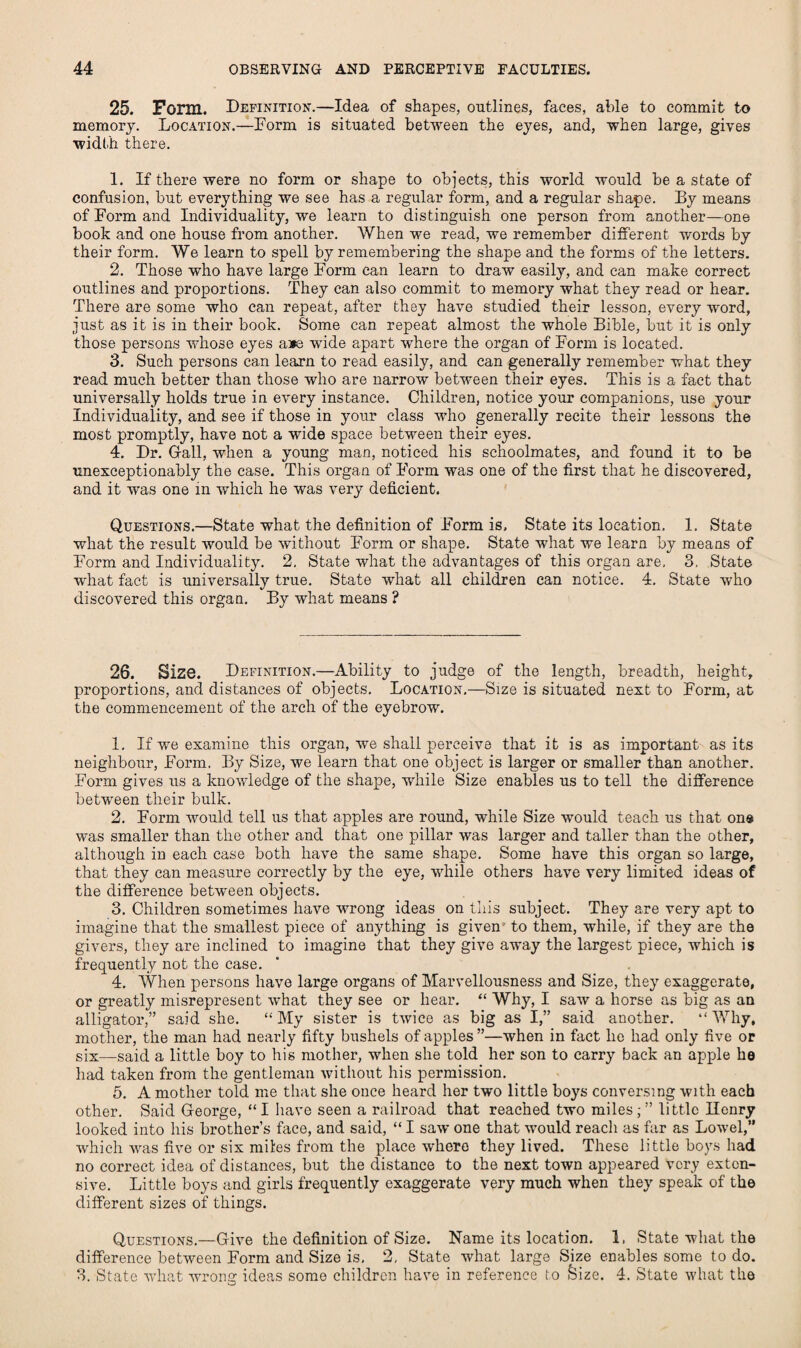 25. Form. Definition.—Idea of shapes, outlines, faces, able to commit to memory. Location.—Dorm is situated between the eyes, and, when large, gives ■width there. 1. If there were no form or shape to objects, this world would be a state of confusion, but everything we see has a regular form, and a regular shape. By means of Form and Individuality, we learn to distinguish one person from another—one book and one house from another. When we read, we remember different words by their form. We learn to spell by remembering the shape and the forms of the letters. 2. Those who have large Form can learn to draw easily, and can make correct outlines and proportions. They can also commit to memory what they read or hear. There are some who can repeat, after they have studied their lesson, every -word, just as it is in their book. Some can repeat almost the whole Bible, but it is only those persons whose eyes a*e wide apart where the organ of Form is located. 3. Such persons can learn to read easily, and can generally remember what they read much better than those who are narrow between their eyes. This is a fact that universally holds true in every instance. Children, notice your companions, use your Individuality, and see if those in your class who generally recite their lessons the most promptly, have not a wide space between their eyes. 4. Dr. G-all, when a young man, noticed his schoolmates, and found it to be unexceptionably the case. This organ of Form was one of the first that he discovered, and it was one in which he was very deficient. Questions.—State what the definition of Form is. State its location. 1. State what the result would be without Form or shape. State what we learn by means of Form and Individuality. 2, State what the advantages of this organ are. 3, State what fact is universally true. State what all children can notice. 4. State who discovered this organ. By what means ? 26. Size. Definition.—Ability to judge of the length, breadth, height, proportions, and distances of objects. Location,—Size is situated next to Form, at the commencement of the arch of the eyebrow. 1. If we examine this organ, we shall perceive that it is as important as its neighbour, Form. By Size, we learn that one object is larger or smaller than another. Form gives us a knowledge of the shape, while Size enables us to tell the difference between their bulk. 2. Form would tell us that apples are round, while Size would teach us that on® was smaller than the other and that one pillar was larger and taller than the other, although in each case both have the same shape. Some have this organ so large, that they can measure correctly by the eye, while others have very limited ideas of the difference between objects. 3. Children sometimes have wrong ideas on this subject. They are very apt to imagine that the smallest piece of anything is given to them, while, if they are the givers, they are inclined to imagine that they give away the largest piece, which is frequently not the case. 4. When persons have large organs of Marvellousness and Size, they exaggerate, or greatly misrepresent what they see or hear. “ Why, I saw a horse as big as an alligator,” said she. “ My sister is twice as big as I,” said another. “ Why, mother, the man had nearly fifty bushels of apples ”—when in fact he had only five or six—said a little boy to his mother, when she told her son to carry back an apple he had taken from the gentleman without his permission. 5. A mother told me that she once heard her two little boys conversing with each other. Said George, “I have seen a railroad that reached two miles;” little Henry looked into his brother’s face, and said, “ I saw one that would reacli as far as Lowel,” which was five or six miles from the place where they lived. These little boys had no correct idea of distances, but the distance to the next town appeared very exten¬ sive. Little boys and girls frequently exaggerate very much when they speak of the different sizes of things. Questions.—Give the definition of Size. Name its location. 1, State what the difference between Form and Size is. 2, State what large Size enables some to do. 3. State what wrong ideas some children have in reference to feize. 4. State what the