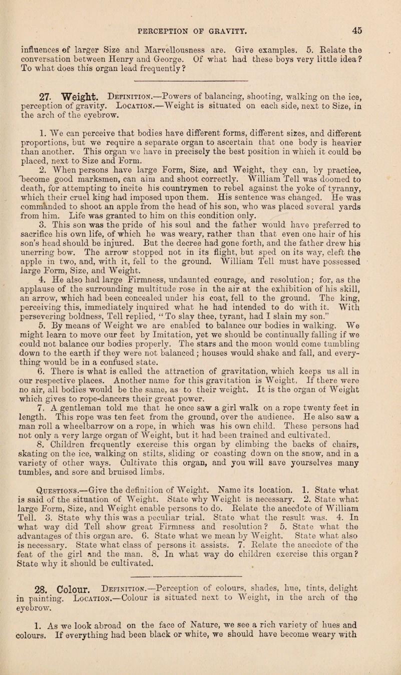 influences of larger Size and Marvellousness are. Give examples. 5. Delate the conversation between Henry and George. Of what had these boys very little idea ? To what does this organ lead frequently ? 27. Weight. Definition.—Powers of balancing, shooting, walking on the ice, perception of gravity. Location.—Weight is situated on each side, next to Size, in the arch of the eyebrow. 1. We can perceive that bodies have different forms, different sizes, and different proportions, but we require a separate organ to ascertain that one body is heavier than another. This organ we have in precisely the best position in which it could be placed, next to Size and Form. 2. When persons have large Form, Size, and Weight, they can, by practice, Lecome good marksmen, can aim and shoot correctly. William Tell was doomed to death, for attempting to incite his countrymen to rebel against the yoke of tyranny, which their cruel king had imposed upon them. His sentence was changed. He was commanded to shoot an apple from the head of his son, who was placed several yards from him. Life was granted to him on this condition only. 3. This son was the pride of his soul and the father would have preferred to sacrifice his own life, of which he was weary, rather than that even one hair of his son’s head should be injured. But the decree had gone forth, and the father drew his unerring bow. The arrow stopped not in its flight, but sped on its way, cleft the apple in two, and, with it, fell to the ground. William Tell must have possessed large Form, Size, and Weight. 4. He also had large Firmness, undaunted courage, and resolution; for, as the applause of the surrounding multitude rose in the air at the exhibition of his skill, an arrow, which had been concealed under his coat, fell to the ground. The king, perceiving this, immediately inquired what he had intended to do with it. With persevering boldness, Tell replied, “To slay thee, tyrant, had I slain my son.” 5. By means of Weight we are enabled to balance our bodies in walking. We might learn to move our feet by Imitation, yet we shoidd be continually falling if we could not balance our bodies properly. The stars and the moon would come tumbling down to the earth if they were not balanced; houses would shake and fall, and every¬ thing would be in a confused state. 6. There is what is called the attraction of gravitation, which keeps us all in our respective places. Another name for this gravitation is Weight, If there were no air, all bodies would be the same, as to their weight. It is the organ of Weight which gives to rope-dancers their great power. 7. A gentleman told me that he once saw a girl walk on a rope twenty feet in length. This rope was ten feet from the ground, over the audience. He also saw a man roll a wheelbarrow on a rope, in which wrns his own child. These persons had not only a very large organ of Weight, but it had been trained and cultivated. 8. Children frequently exercise this organ by climbing the backs of chairs, skating on the ice, wmlking on stilts, sliding or coasting down on the snow, and in a variety of other Avays. Cultivate this organ, and you will save yourselves many tumbles, and sore and bruised limbs. Questions.—Give the definition of Weight. Name its location. 1. State what is said of the situation of Weight. State why Weight is necessary. 2. State what large Form, Size, and Weight enable persons to do. Delate the anecdote of William Tell. 3. State why this was a peculiar trial. State Avhat the result was. 4. In what way did Tell sIioav great Firmness and resolution? 5. State Avhat the advantages of this organ are. 6. State what we mean by Weight. State Avhat also is necessary. State Avhat class of persons it assists. 7. Delate the anecdote of the feat of the girl and the man. 8. In what wray do children exercise this organ ? State why it should be cultivated. 28. Colour. Definition.—Perception of colours, shades, hue, tints, delight in painting. Location.—Colour is situated next to Weight, in the arch of the eyebroAv. 1. As we look abroad on the face of Nature, we see a rich variety of hues and colours. If everything had been black or white, we should have become weary -with