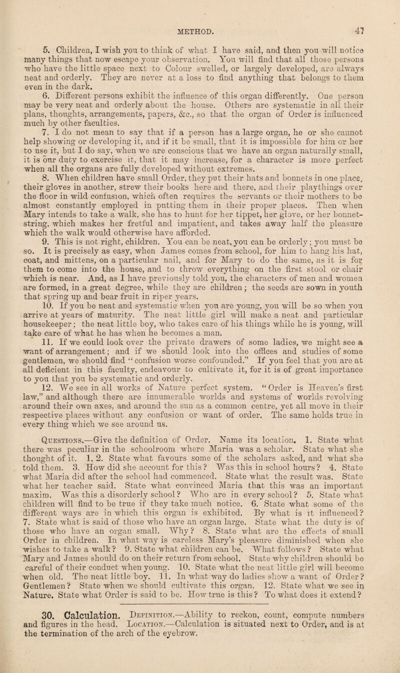5. Children, I wish you to think of what I have said, and then you will notice many things that now escape your observation. You will find that all those persons who have the little space next to Colour swelled, or largely developed, are always neat and orderly. They are never at a loss to find anything that belongs to them even in the dark. 6. Different persons exhibit the influence of this organ differently. One person may be very neat and orderly about the house. Others are systematic in all their plans, thoughts, arrangements, papers, &c., so that the organ of Order is influenced much by other faculties. 7. I do not mean to say that if a person has a large organ, he or she cannot help showing or developing it, and if it be small, that it is impossible for him or her to use it, but I do say, when we are conscious that we have an organ naturally small, it is our duty to exercise it, that it may increase, for a character is more perfect when all the organs are fully developed without extremes. 8. When children have small Order, they put their hats and bonnets in one place, their gloves in another, strew their books here and there, and their playthings over the floor in wild confusion, which often requires the servants or their mothers to be almost constantly employed in putting them in their proper places. Then when Mary intends to take a walk, she has to hunt for her tippet, her glove, or her bonnet¬ string, which makes her fretful and impatient, and takes away half the pleasure which the walk would otherwise have afforded. 9. This is not right, children. You can be neat,you can be orderly; you must bo so. It is precisely as easy, when James comes from school, for him to hang his hat, coat, and mittens, on a particular nail, and for Mary to do the same, as it is for them to come into the house, and to throw everything on the first stool or chair which is near. And, as I have previously told you, the characters of men and women are formed, in a great degree, while they are children; the seeds are sown in youth that spring up and bear fruit in riper years. 10. If you be neat and systematic when you are young, you will be so when you arrive at years of maturity. The neat little girl will make a neat and particular housekeeper; the neat little boy, who takes care of his things while he is young, will take care of what he has when he becomes a man. 11. If we could look over the private drawers of some ladies, we might see a want of arrangement; and if we should look into the offices and studies of some gentlemen, we should find “ confusion worse confounded.” If you feel that you are at all deficient in this faculty, endeavour to cultivate it, for it is of great importance to you that you be systematic and orderly. 12. We see in all works of Nature perfect system. “Order is Heaven’s first law,” and although there are innumerable worlds and systems of worlds revolving around their own axes, and around the sun as a common centre, yet all move in their respective places without any confusion or want of order. The same holds true in every thing which we see around us. Questions.—Give the definition of Order. Name its location. 1. State what there was peculiar in the schoolroom where Maria was a scholar. State what she thought of it. 1, 2. State what favours some of the scholars asked, and what she told them. 3. How did she account for this ? Was this in school hours ? 4. State what Maria did after the school had commenced. State what the result was. State what her teacher said. State what convinced Maria that this was an important maxim. Was this a disorderly school? Who are in every school? 5. State what children will find to be true if they take much notice. 6. State what some of the different wrnys are in which this organ is exhibited. By what is it influenced? 7. Stale what is said of those who have an organ large. State what the duty is of those who have an organ small. Why ? 8. State what are the effects of small Order in children. In what way is careless Mary’s pleasure diminished when she wishes to take a walk ? 9. State what children can be. What follows ? State what Mary and James should do on their return from school. State why children should be careful of their conduct Avhen young. 10. State what the neat little girl will become when old. The neat little boy. 11. In what way do ladies show a want of Order? Gentlemen ? State when we should cultivate this organ. 12. State what we see in Nature. State what Order is said to be. How true is this ? To what does it extend? 30. Calculation. Definition.—Ability to reckon, count, compute numbers and figures in the head. Location.—Calculation is situated next to Order, and is at the termination of the arch of the eyebrow.
