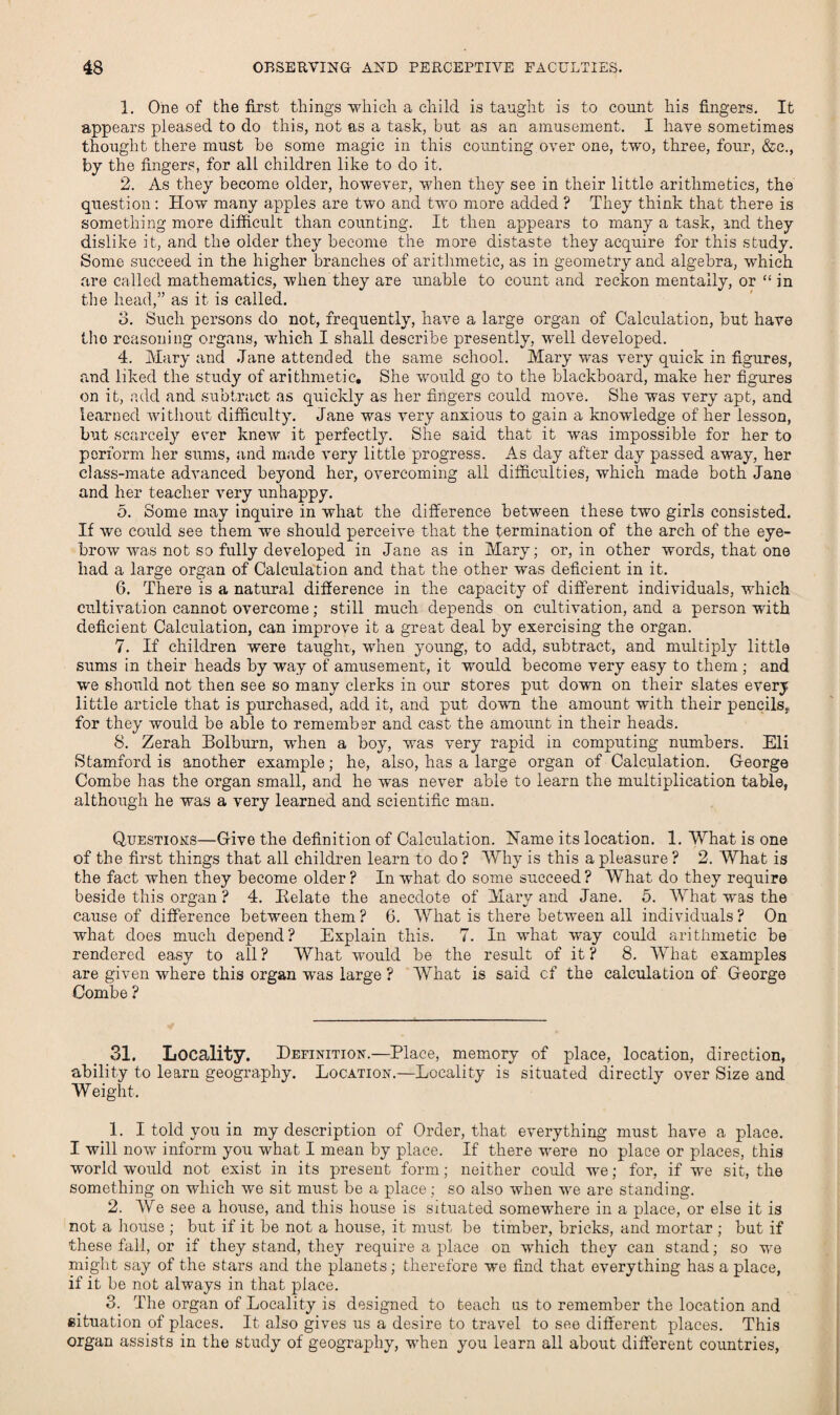 1. One of the first things which a child is taught is to count his fingers. It appears pleased to do this, not as a task, but as an amusement. I have sometimes thought there must be some magic in this counting over one, two, three, four, &c., by the fingers, for all children like to do it. 2. As they become older, however, when they see in their little arithmetics, the question: How many apples are two and two more added ? They think that there is something more difficult than counting. It then appears to many a task, and they dislike it, and the older they become the more distaste they acquire for this study. Some succeed in the higher branches of arithmetic, as in geometry and algebra, which are called mathematics, when they are unable to count and reckon mentally, or “ in the head,” as it is called. 3. Such persons do not, frequently, have a large organ of Calculation, but have the reasoning organs, which I shall describe presently, well developed. 4. Mary and Jane attended the same school. Mary was very quick in figures, and liked the study of arithmetic. She would go to the blackboard, make her figures on it, add and subtract as quickly as her fingers could move. She was very apt, and learned without difficulty. Jane was very anxious to gain a knowledge of her lesson, but scarcely ever knew it perfectly. She said that it was impossible for her to perform her sums, and made very little progress. As day after day passed away, her class-mate advanced beyond her, overcoming all difficulties, which made both Jane and her teacher very unhappy. 5. Some may inquire in what the difference between these two girls consisted. If we could see them we should perceive that the termination of the arch of the eye¬ brow was not so fully developed in Jane as in Mary; or, in other words, that one had a large organ of Calculation and that the other was deficient in it. 6. There is a natural difference in the capacity of different individuals, which cultivation cannot overcome; still much depends on cultivation, and a person with deficient Calculation, can improve it a great deal by exercising the organ. 7. If children were taught, when young, to add, subtract, and multiply little sums in their heads by way of amusement, it would become very easy to them; and we should not then see so many clerks in our stores put down on their slates every little article that is purchased, add it, and put down the amount with their pencils, for they would be able to remember and cast the amount in their heads. S. Zerah Bolburn, when a boy, was very rapid in computing numbers. Eli Stamford is another example; he, also, has a large organ of Calculation. George Combe has the organ small, and he was never able to learn the multiplication table, although he was a very learned and scientific man. Questions—Give the definition of Calculation. Name its location. 1. What is one of the first things that all children learn to do ? Why is this a pleasure ? 2. What is the fact when they become older ? In what do some succeed ? What do they require beside this organ ? 4. Relate the anecdote of Mary and Jane. 5. What was the cause of difference between them ? 6. What is there between all individuals ? On what does much depend? Explain this. 7. In what way could arithmetic be rendered easy to all ? What would be the result of it ? 8. What examples are given where this organ wras large ? What is said cf the calculation of George Combe ? 31. Locality. Definition.—Place, memory of place, location, direction, ability to learn geography. Location.—Locality is situated directly over Size and Weight. 1. I told you in my description of Order, that everything must have a place. I will now inform you what I mean by place. If there were no place or places, this world would not exist in its present form; neither could we; for, if we sit, the something on which we sit must be a place; so also when we are standing. 2. We see a house, and this house is situated somewhere in a place, or else it is not a house ; but if it be not a house, it must be timber, bricks, and mortar ; but if these fall, or if they stand, they require a place on which they can stand; so we might say of the stars and the planets; therefore we find that everything has a place, if it be not always in that place. 3. The organ of Locality is designed to teach us to remember the location and situation of places. It also gives us a desire to travel to see different places. This organ assists in the study of geography, when you learn all about different countries,