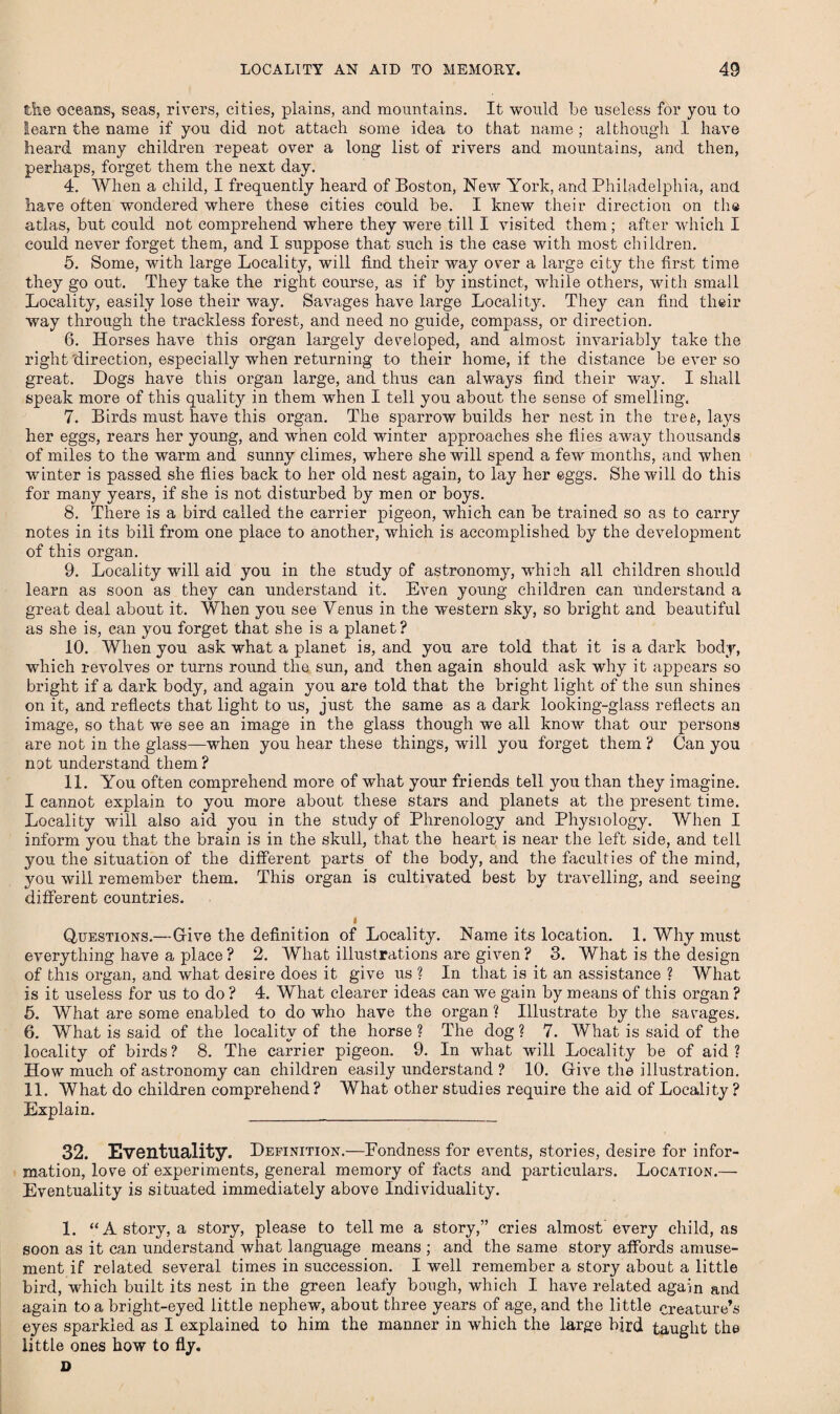 the oceans, seas, rivers, cities, plains, and mountains. It would be useless for you to learn the name if you did not attach some idea to that name ; although 1 have heard many children repeat over a long list of rivers and mountains, and then, perhaps, forget them the next day. 4. When a child, I frequently heard of Boston, New York, and Philadelphia, and have often wondered where these cities could be. I knew their direction on the atlas, but could not comprehend where they were till I visited them; after which I could never forget them, and I suppose that such is the case with most children. 5. Some, with large Locality, will find their way over a large city the first time they go out. They take the right course, as if by instinct, while others, with small Locality, easily lose their way. Savages have large Locality. They can find their way through the trackless forest, and need no guide, compass, or direction. 6. Horses have this organ largely developed, and almost invariably take the right direction, especially when returning to their home, if the distance be ever so great. Dogs have this organ large, and thus can always find their way. I shall speak more of this quality in them when I tell you about the sense of smelling. 7. Birds must have this organ. The sparrow builds her nest in the tree, lays her eggs, rears her young, and when cold winter approaches she flies away thousands of miles to the warm and sunny climes, where she will spend a few months, and when winter is passed she flies back to her old nest again, to lay her eggs. She will do this for many years, if she is not disturbed by men or boys. 8. There is a bird called the carrier pigeon, which can be trained so as to carry notes in its bill from one place to another, which is accomplished by the development of this organ. 9. Locality will aid you in the study of astronomy, which all children should learn as soon as they can understand it. Even young children can understand a great deal about it. When you see Venus in the western sky, so bright and beautiful as she is, can you forget that she is a planet ? 10. When you ask what a planet is, and you are told that it is a dark body, which revolves or turns round the sun, and then again should ask why it appears so bright if a dark body, and again you are told that the bright light of the sun shines on it, and reflects that light to us, just the same as a dark looking-glass reflects an image, so that we see an image in the glass though we all know that our persons are not in the glass—when you hear these things, wall you forget them ? Can you not understand them? 11. You often comprehend more of what your friends tell you than they imagine. I cannot explain to you more about these stars and planets at the present time. Locality will also aid you in the study of Phrenology and Physiology. When I inform you that the brain is in the skull, that the heart is near the left side, and tell you the situation of the different parts of the body, and the faculties of the mind, you will remember them. This organ is cultivated best by travelling, and seeing different countries. t Questions.—Give the definition of Locality. Name its location. 1. Why must everything have a place ? 2. What illustrations are given ? 3. What is the design of this organ, and what desire does it give us ? In that is it an assistance ? What is it useless for us to do ? 4. What clearer ideas can we gain by means of this organ ? 5. What are some enabled to do who have the organ ? Illustrate by the savages. 6. What is said of the locality of the horse ? The dog ? 7. What is said of the locality of birds? 8. The carrier pigeon. 9. In what will Locality be of aid? How much of astronomy can children easily understand ? 10. Give the illustration. 11. What do children comprehend ? What other studies require the aid of Locality ? Explain. _ 32. Eventuality. Definition.—Pondness for events, stories, desire for infor¬ mation, love of experiments, general memory of facts and particulars. Location.— Eventuality is situated immediately above Individuality. 1. “A story, a story, please to tell me a story,” cries almost every child, as soon as it can understand what language means ; and the same story affords amuse¬ ment if related several times in succession. I well remember a story about a little bird, which built its nest in the green leafy bough, which I have related again and again to a bright-eyed little nephew, about three years of age, and the little creature’s eyes sparkled as I explained to him the manner in which the large bird taught the little ones how to fly. D
