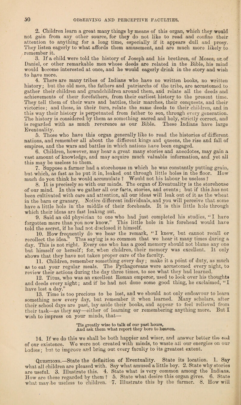 2. Children learn a great many things by means of this organ, which they would not gain from any other source, for they do not like to read and confine their attention to anything for a long time, especially if it appears dull and prosy. They listen eagerly to what affords them amusement, and are much more likely to remember it. 3. If a child were told the history of Joseph and his brethren, of Moses, or. of Daniel, or other remarkable men whose deeds are related in the Bible, his mind would become interested at once, and he would eagerly drink in the story and wish to have more. 4. There are many tribes of Indians who have no written books, no wri tten history; but the old men, the fathers and patriarchs of the tribe, are accustomed to gather their children and grandchildren around them, and relate all the deeds and achievements of their forefathers, from their earliest history to the present time. They tell them of their wars and battles, their marches, their conquests, and their victories; and these, in their turn, relate the same deeds to their children, and in this way their history is perpetuated from father to son, through every generation. The history is considered by them as something sacred and holy, strictly correct, and is regarded with as much reverence as our Bible. These Indians have large Eventuality. 5. Those who have this organ generally like to read the histories of different nations, and remember all about the different kings and queens, the rise and fall of empires, and the wars and battles in which nations Lave been engaged. 6. Children, however, may hear a great many stories and anecdotes, may gain a vast amount of knowledge, and may acquire much valuable information, and yet ail this may be useless to them. 7. Suppose a farmer had a storehouse m which he was constantly putting grain, but which, as fast as he put it in, leaked out through little holes in the floor. How much do you think he would accumulate ? Would not his labour be useless ? 8. It is precisely so with our minds. The organ of Eventuality is the storehouse of our mind. In this we gather all our facts, stories, and events; but if this has not been cultivated with care and attention, all our ideas will leak out of it as the wheat in the barn or granary. Notice different individuals, and you will perceive that some have a little hole in the middle of their foreheads. It is this little hole through which their ideas are fast leaking out, 9. Said an old physician to one who had just completed his studies, “I havo forgotten more than you now know.” This little hole in his forehead would have told the secret, if he had not disclosed it himself. 10. How frequently do we hear the remark, “ I know, but cannot recall or recollect the idea.” Tins saying is so common that we hear it many times during a day. This is not right. Every one who has a good memory should not blame any one but himself or herself; for, when children, their memory was excellent. It only shows that they have not taken proper care of the faculty. 11. Children, remember something every day; make it a point of duty, as much as to eat your regular meals. The Pythagoreans were accustomed every night, to review their actions during the day three times, to see what they had learned. 12. Titus, who was an excellent Roman emperor, used to look over his thoughts and deeds every night; and if he had not done some good thing, he exclaimed, “ I have lost a day.” 13. Time is too precious to be lost, and we should not only endeavour to learn something new every day, but remember it when learned. Many scholars, after their school days are past, lay aside their books, and appear to feel relieved from their task—as they say—either of learning or remembering anything more. But I wish to impress on your minds, that— 'Tis greatly wise to talk of our past hours. And ask them what report they bore to heaven. 14. If we do this we shall be both happier and wiser, and answer better thb end of our existence. We were not created with minds, to waste ail our energies on our bodies; but to improve and bring out every faculty to its greatest extent. Questions.—State the definition of Eventuality. State its location. 1. Say what alL children are pleased with. Say what amused a little boy. 2. State why stories are useful. 3. Illustrate this. 4. State what is very common among the Indians. How are these regarded by them ? 5. State what desire this organ gives. 6. State what may be useless to children. 7. Illustrate this by the farmer. 8. How will